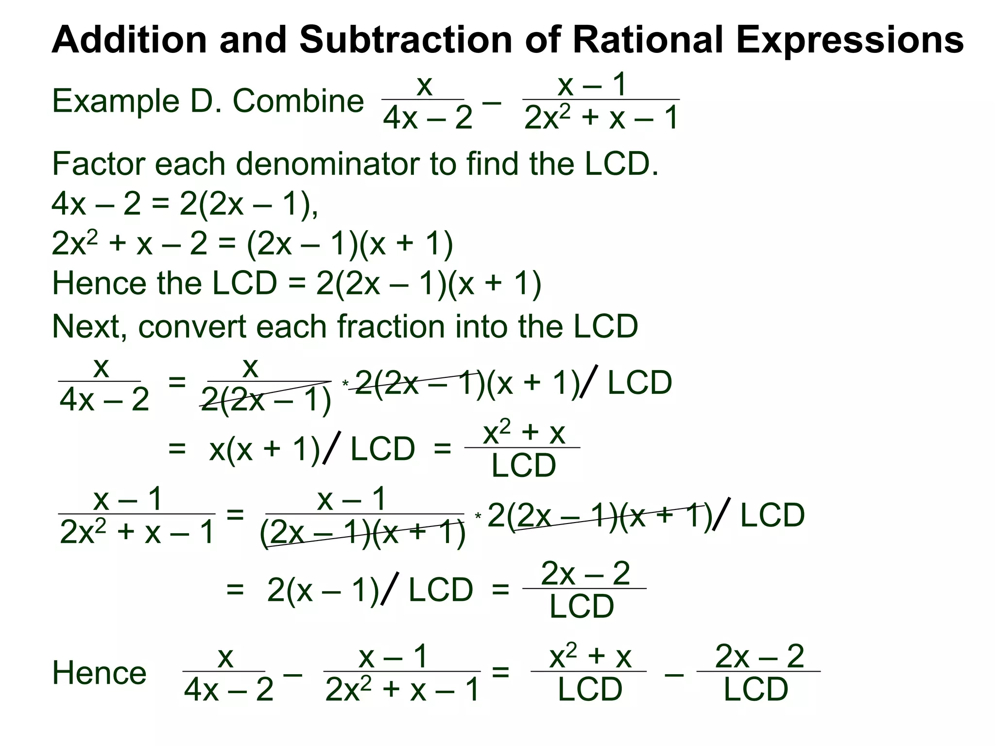 Example D. Combine
Addition and Subtraction of Rational Expressions
x
4x – 2
–
x – 1
2x2 + x – 1
Factor each denominator to find the LCD.
4x – 2 = 2(2x – 1),
2x2 + x – 2 = (2x – 1)(x + 1)
Hence the LCD = 2(2x – 1)(x + 1)
Next, convert each fraction into the LCD
x
4x – 2
=
x
2(2x – 1)
* 2(2x – 1)(x + 1) LCD
= x(x + 1) =
x2 + x
LCD
LCD
x – 1
2x2 + x – 1 = x – 1
(2x – 1)(x + 1) * 2(2x – 1)(x + 1) LCD
= 2(x – 1) =
2x – 2
LCD LCD
Hence x
4x – 2 – x – 1
2x2 + x – 1 = x2 + x
LCD – 2x – 2
LCD
 