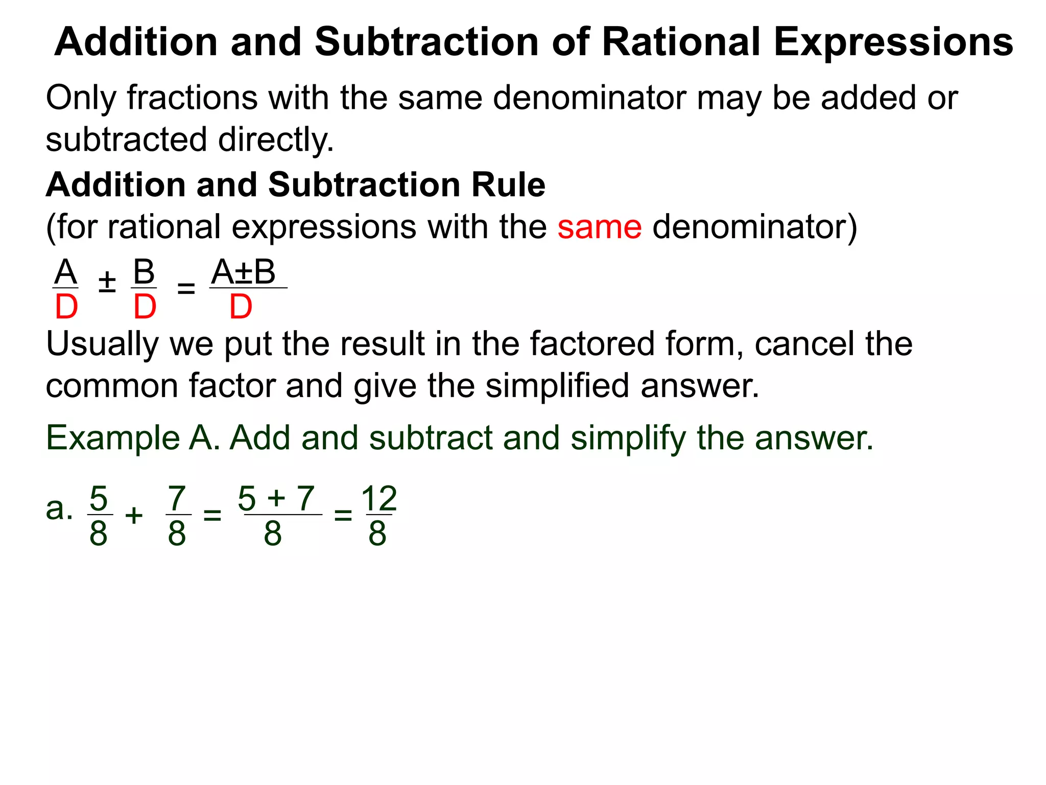 Addition and Subtraction of Rational Expressions
Addition and Subtraction Rule
(for rational expressions with the same denominator)
Only fractions with the same denominator may be added or
subtracted directly.
A B
D D
± =
A±B
D
Usually we put the result in the factored form, cancel the
common factor and give the simplified answer.
Example A. Add and subtract and simplify the answer.
a. 5 7
8 8
+ =
5 + 7
8
=
12
8
 
