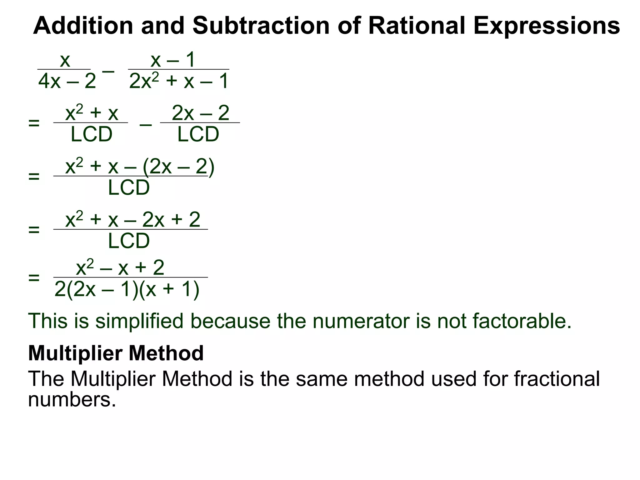 Addition and Subtraction of Rational Expressions
=
x2 + x – (2x – 2)
LCD
x
4x – 2
–
x – 1
2x2 + x – 1
= x2 + x
LCD – 2x – 2
LCD
= x2 + x – 2x + 2
LCD
=
x2 – x + 2
2(2x – 1)(x + 1)
This is simplified because the numerator is not factorable.
Multiplier Method
The Multiplier Method is the same method used for fractional
numbers.
 