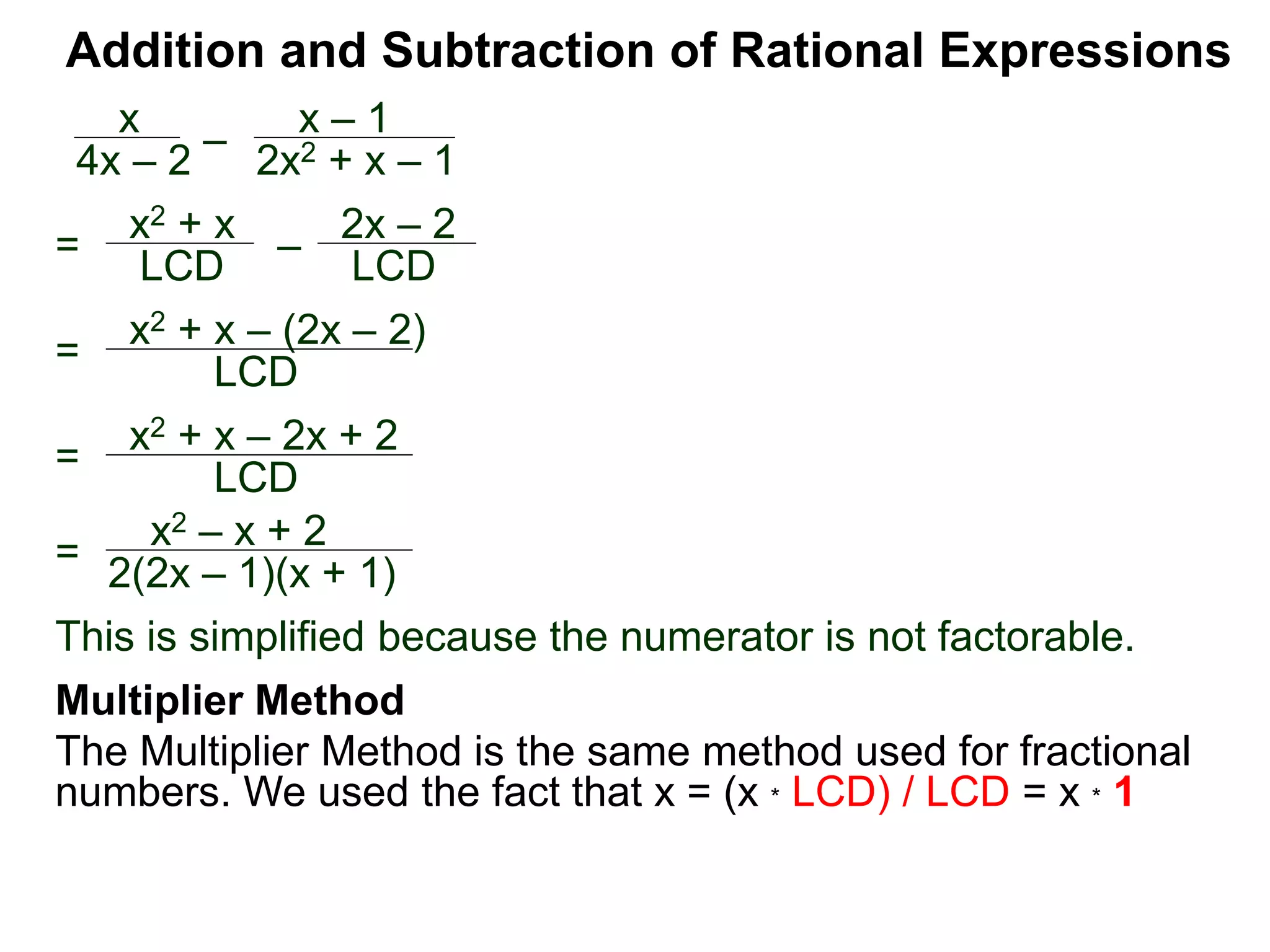 Addition and Subtraction of Rational Expressions
=
x2 + x – (2x – 2)
LCD
x
4x – 2
–
x – 1
2x2 + x – 1
= x2 + x
LCD – 2x – 2
LCD
= x2 + x – 2x + 2
LCD
=
x2 – x + 2
2(2x – 1)(x + 1)
This is simplified because the numerator is not factorable.
Multiplier Method
The Multiplier Method is the same method used for fractional
numbers. We used the fact that x = (x * LCD) / LCD = x * 1
 