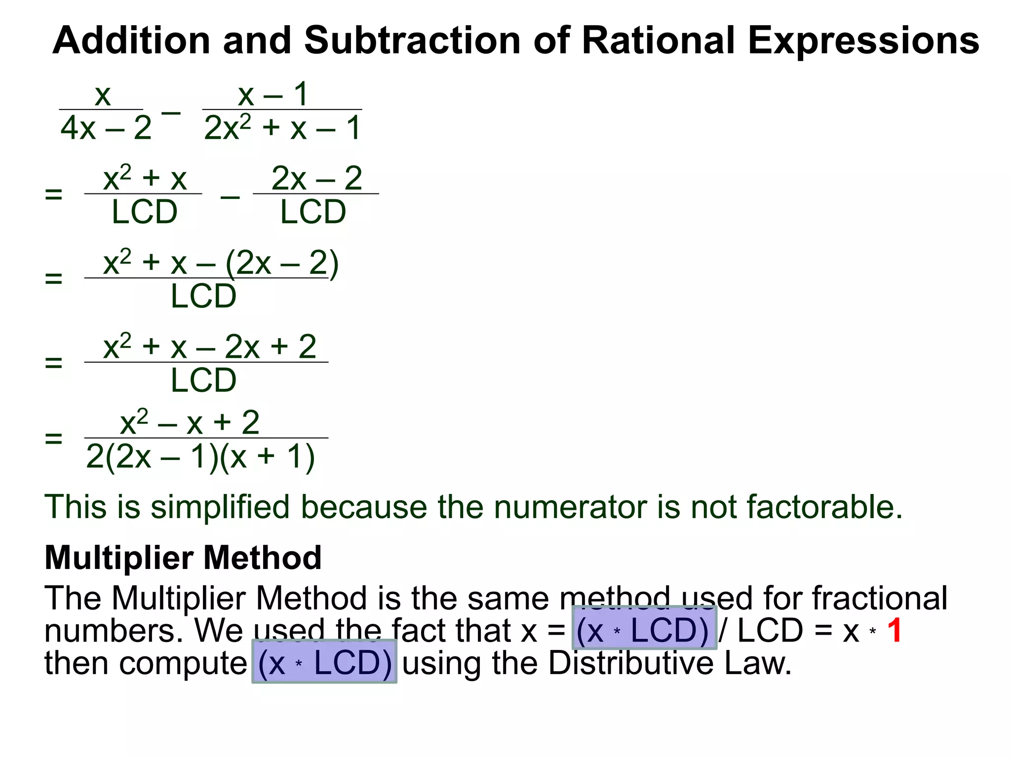Addition and Subtraction of Rational Expressions
=
x2 + x – (2x – 2)
LCD
x
4x – 2
–
x – 1
2x2 + x – 1
= x2 + x
LCD – 2x – 2
LCD
= x2 + x – 2x + 2
LCD
=
x2 – x + 2
2(2x – 1)(x + 1)
This is simplified because the numerator is not factorable.
Multiplier Method
The Multiplier Method is the same method used for fractional
numbers. We used the fact that x = (x * LCD) / LCD = x * 1
then compute (x * LCD) using the Distributive Law.
 
