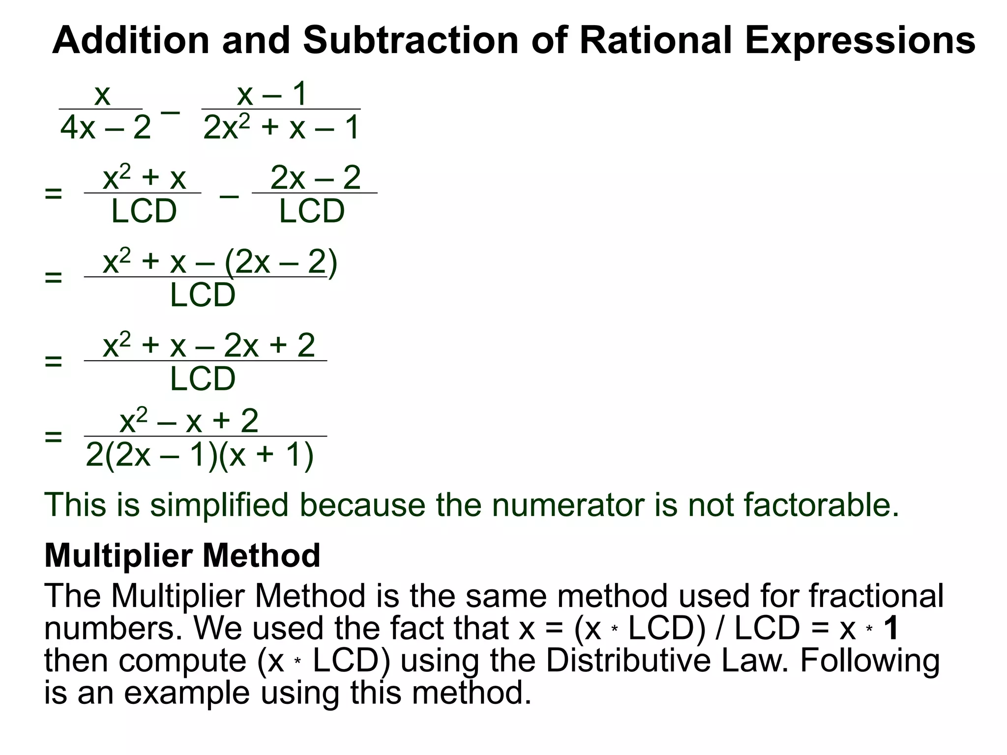 Addition and Subtraction of Rational Expressions
=
x2 + x – (2x – 2)
LCD
x
4x – 2
–
x – 1
2x2 + x – 1
= x2 + x
LCD – 2x – 2
LCD
= x2 + x – 2x + 2
LCD
=
x2 – x + 2
2(2x – 1)(x + 1)
This is simplified because the numerator is not factorable.
Multiplier Method
The Multiplier Method is the same method used for fractional
numbers. We used the fact that x = (x * LCD) / LCD = x * 1
then compute (x * LCD) using the Distributive Law. Following
is an example using this method.
 