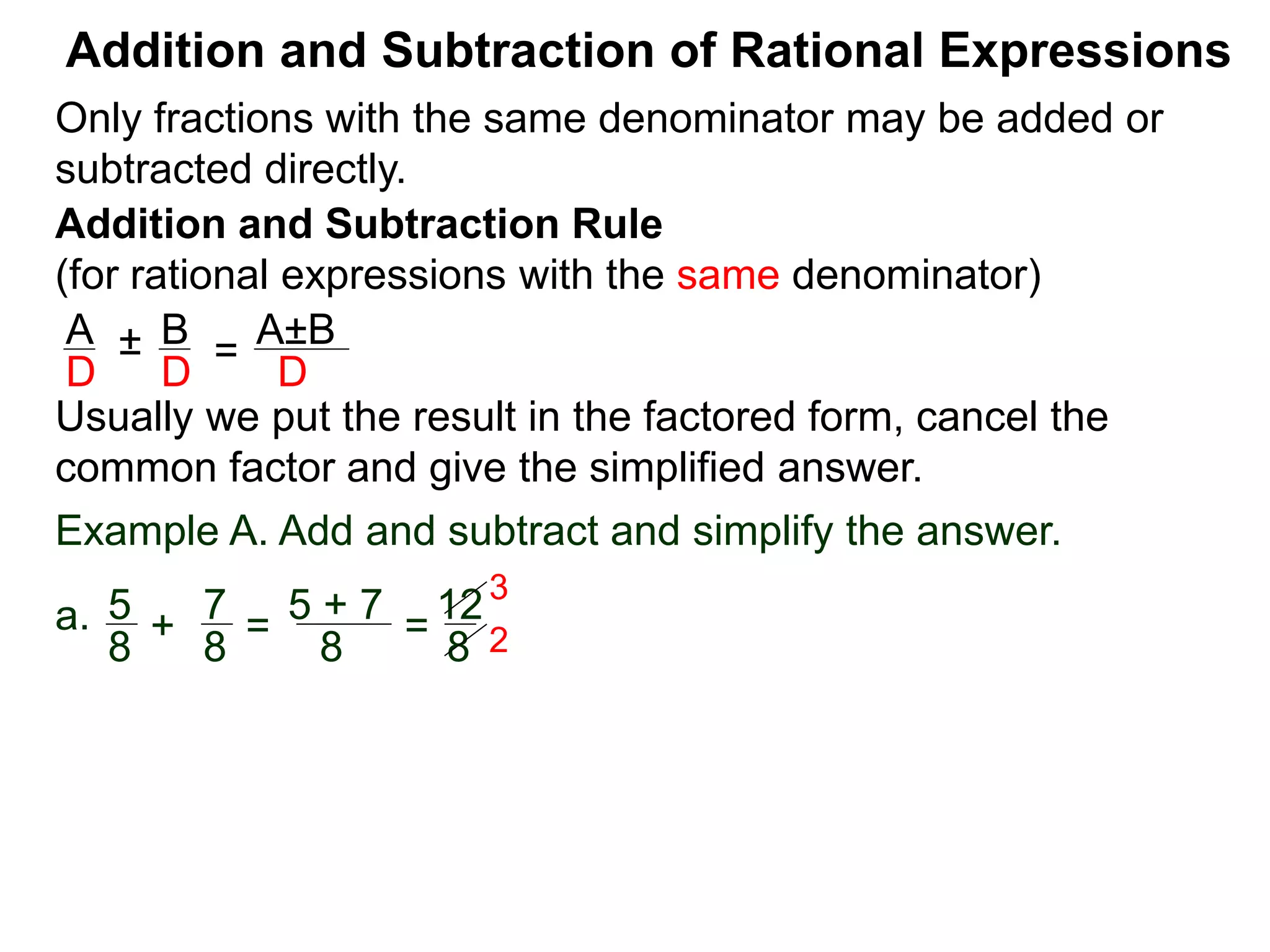 Addition and Subtraction of Rational Expressions
Addition and Subtraction Rule
(for rational expressions with the same denominator)
Only fractions with the same denominator may be added or
subtracted directly.
A B
D D
± =
A±B
D
Usually we put the result in the factored form, cancel the
common factor and give the simplified answer.
Example A. Add and subtract and simplify the answer.
a. 5 7
8 8
+ =
5 + 7
8
=
12
8
3
2
 