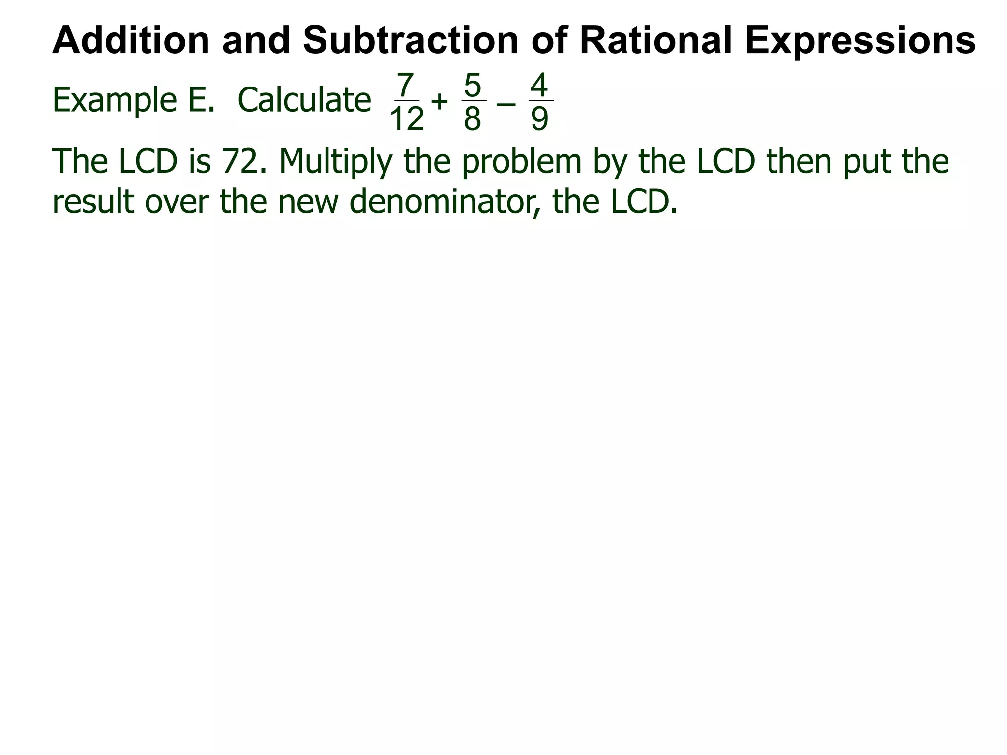 Example E. Calculate
Addition and Subtraction of Rational Expressions
7
12
+
5
8
–
4
9
The LCD is 72. Multiply the problem by the LCD then put the
result over the new denominator, the LCD.
 