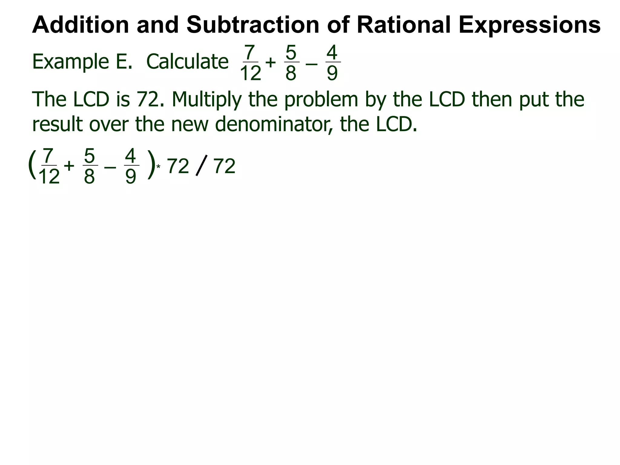 Example E. Calculate
Addition and Subtraction of Rational Expressions
7
12
+
5
8
–
4
9
The LCD is 72. Multiply the problem by the LCD then put the
result over the new denominator, the LCD.
7
12
+
5
8
–
4
9
( )* 72 72
 