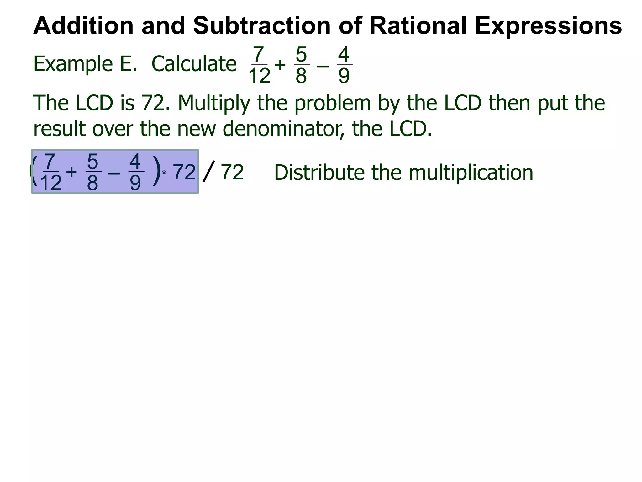 Example E. Calculate
Addition and Subtraction of Rational Expressions
7
12
+
5
8
–
4
9
The LCD is 72. Multiply the problem by the LCD then put the
result over the new denominator, the LCD.
7
12
+
5
8
–
4
9
( )* 72 72 Distribute the multiplication
 