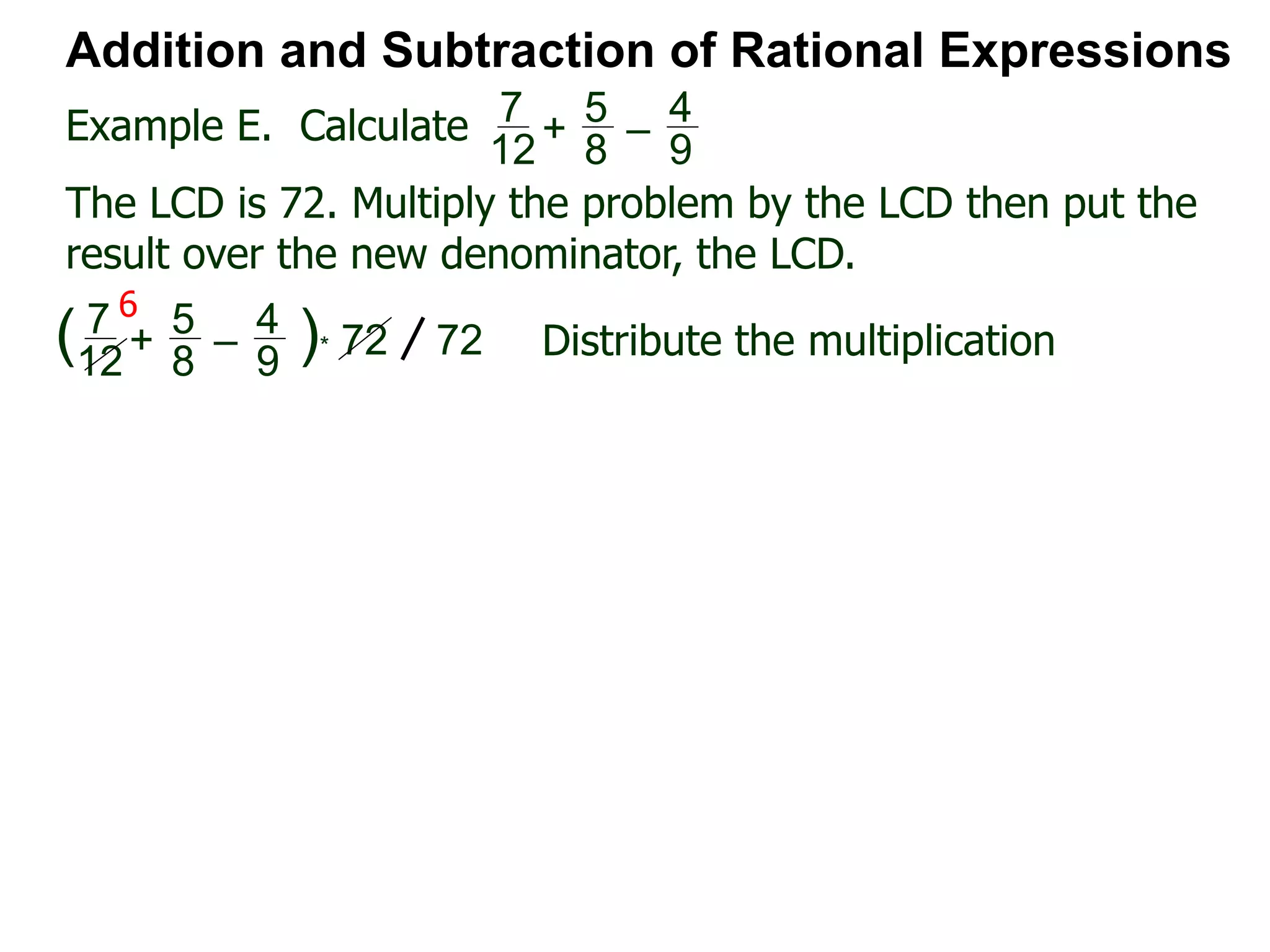 Example E. Calculate
6
Addition and Subtraction of Rational Expressions
7
12
+
5
8
–
4
9
The LCD is 72. Multiply the problem by the LCD then put the
result over the new denominator, the LCD.
7
12
+
5
8
–
4
9
( )* 72 72 Distribute the multiplication
 