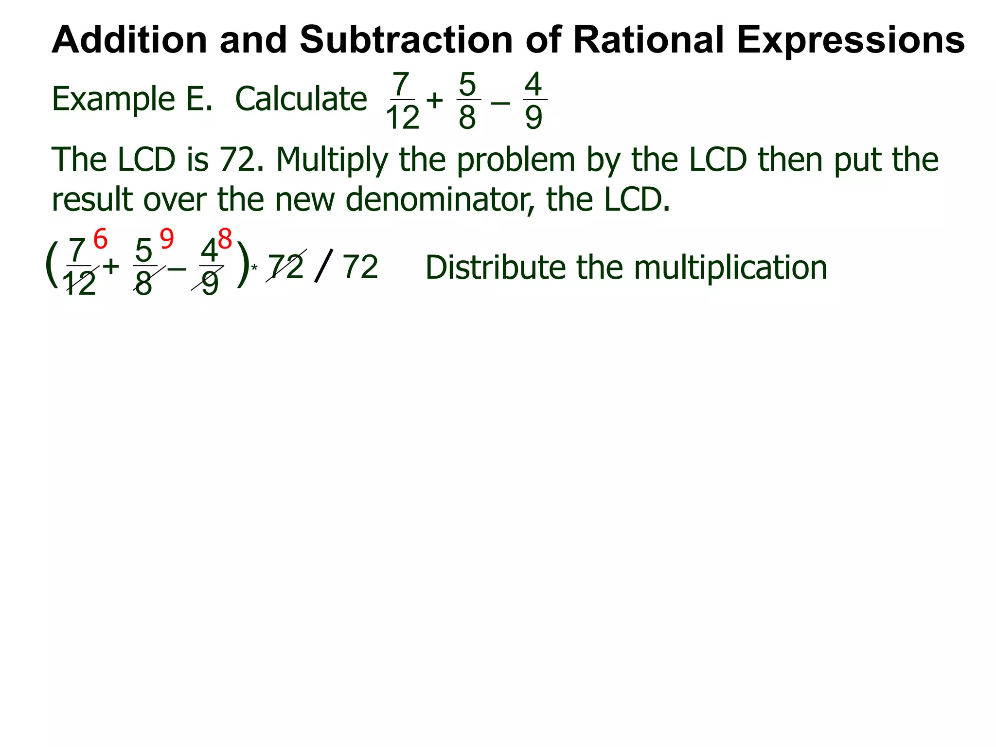 Example E. Calculate
6 9 8
Addition and Subtraction of Rational Expressions
7
12
+
5
8
–
4
9
The LCD is 72. Multiply the problem by the LCD then put the
result over the new denominator, the LCD.
7
12
+
5
8
–
4
9
( )* 72 72 Distribute the multiplication
 