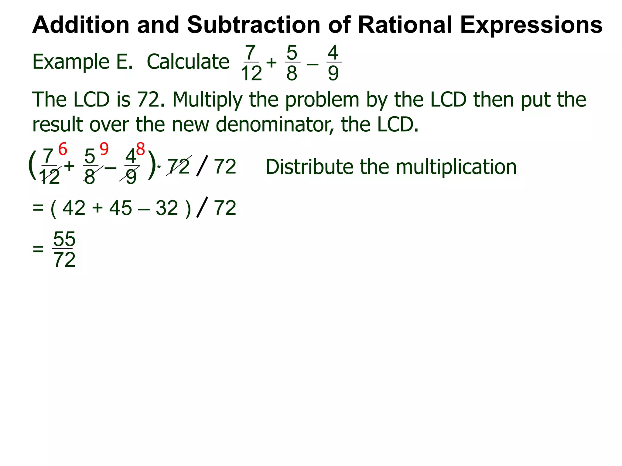 Example E. Calculate
6 9 8
Addition and Subtraction of Rational Expressions
7
12
+
5
8
–
4
9
The LCD is 72. Multiply the problem by the LCD then put the
result over the new denominator, the LCD.
7
12
+
5
8
–
4
9
( )* 72 72 Distribute the multiplication
= ( 42 + 45 – 32 ) 72
55
72
=
 