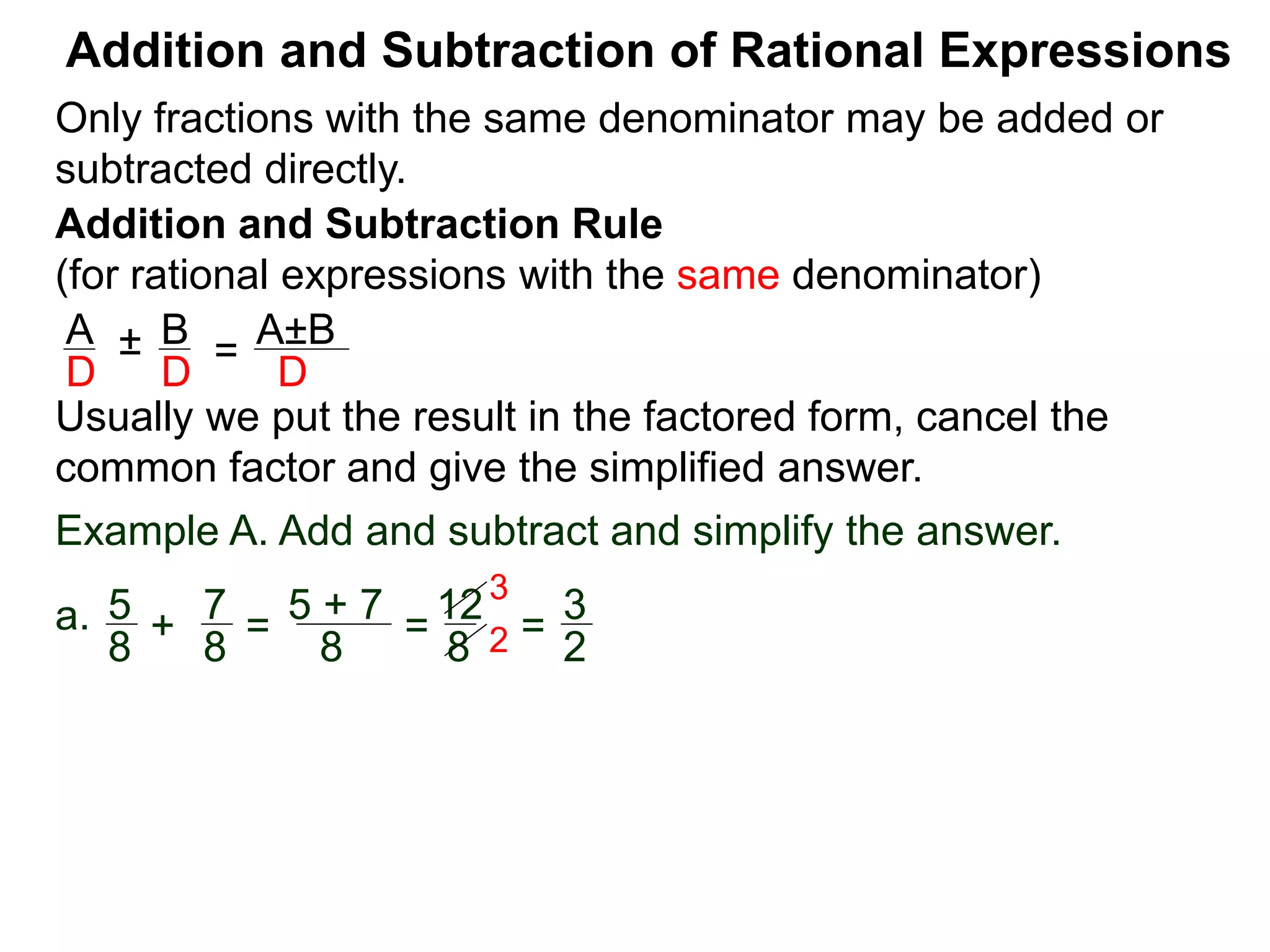 Addition and Subtraction of Rational Expressions
Addition and Subtraction Rule
(for rational expressions with the same denominator)
Only fractions with the same denominator may be added or
subtracted directly.
A B
D D
± =
A±B
D
Usually we put the result in the factored form, cancel the
common factor and give the simplified answer.
Example A. Add and subtract and simplify the answer.
a. 5 7
8 8
+ =
5 + 7
8
=
12
8
=
3
2
3
2
 