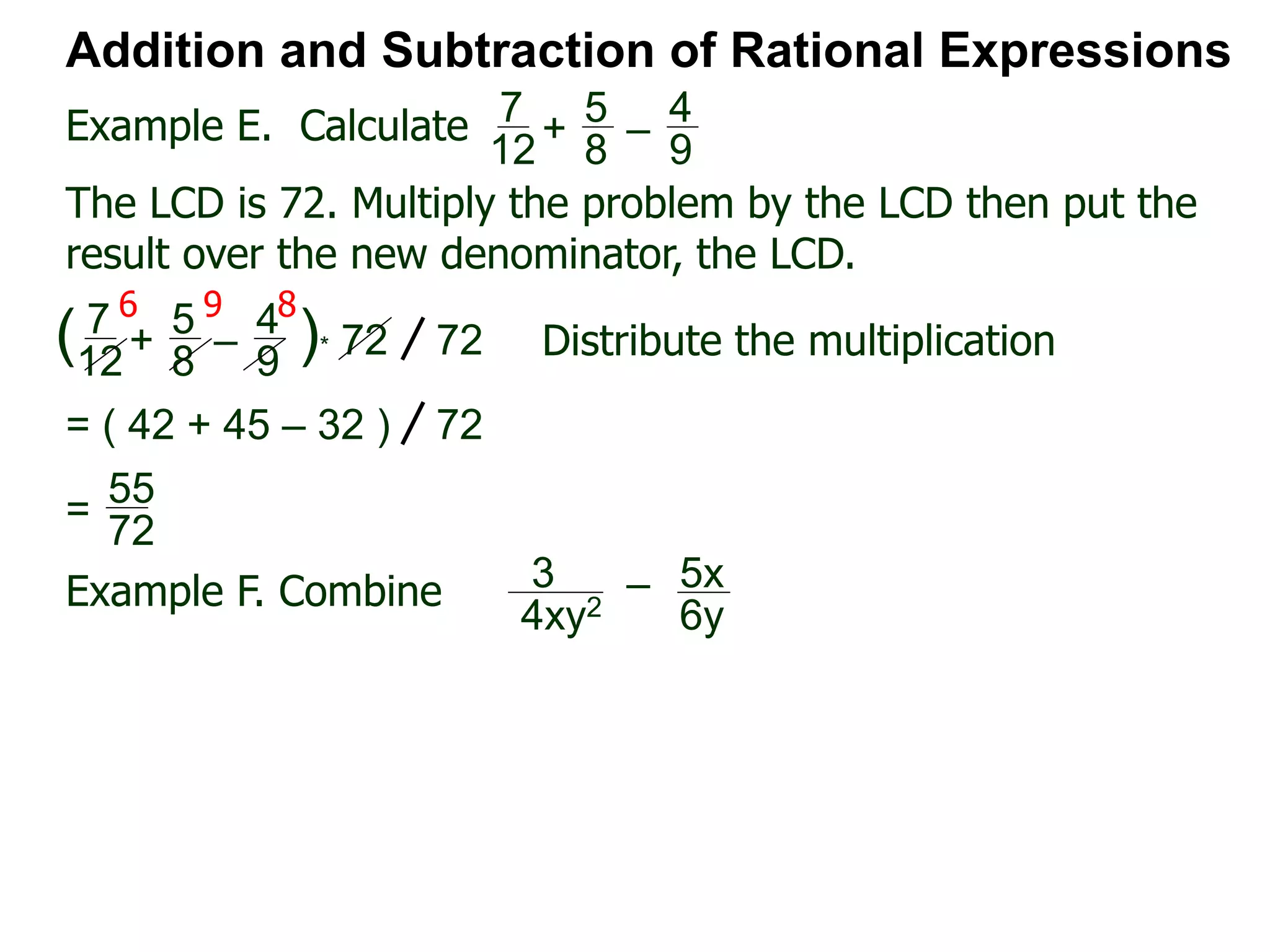 Example E. Calculate
6 9 8
Addition and Subtraction of Rational Expressions
7
12
+
5
8
–
4
9
The LCD is 72. Multiply the problem by the LCD then put the
result over the new denominator, the LCD.
7
12
+
5
8
–
4
9
( )* 72 72 Distribute the multiplication
= ( 42 + 45 – 32 ) 72
55
72
=
Example F. Combine 3
4xy2
– 5x
6y
 