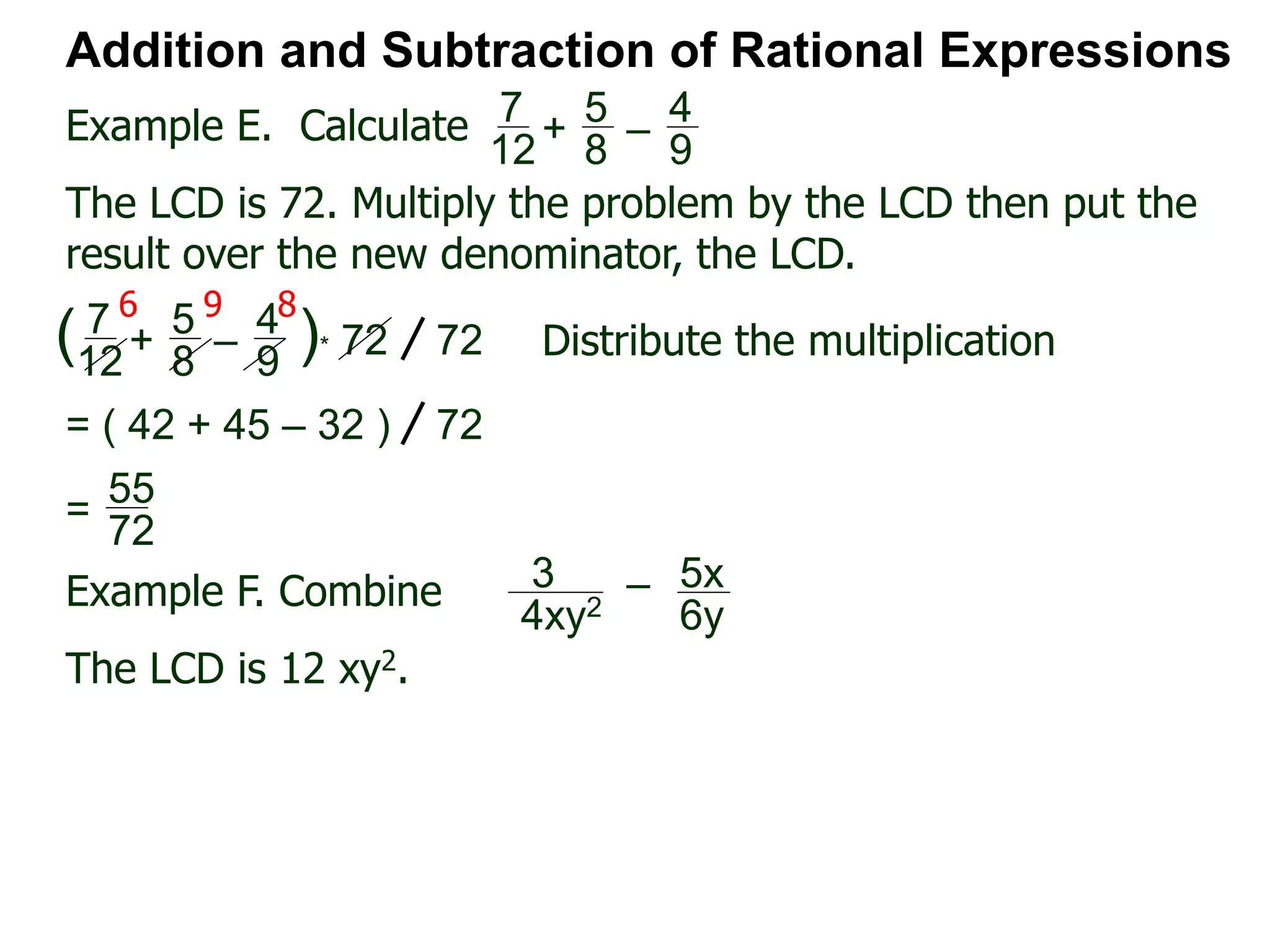 Example E. Calculate
6 9 8
Addition and Subtraction of Rational Expressions
7
12
+
5
8
–
4
9
The LCD is 72. Multiply the problem by the LCD then put the
result over the new denominator, the LCD.
7
12
+
5
8
–
4
9
( )* 72 72 Distribute the multiplication
= ( 42 + 45 – 32 ) 72
55
72
=
Example F. Combine 3
4xy2
– 5x
6y
The LCD is 12 xy2.
 