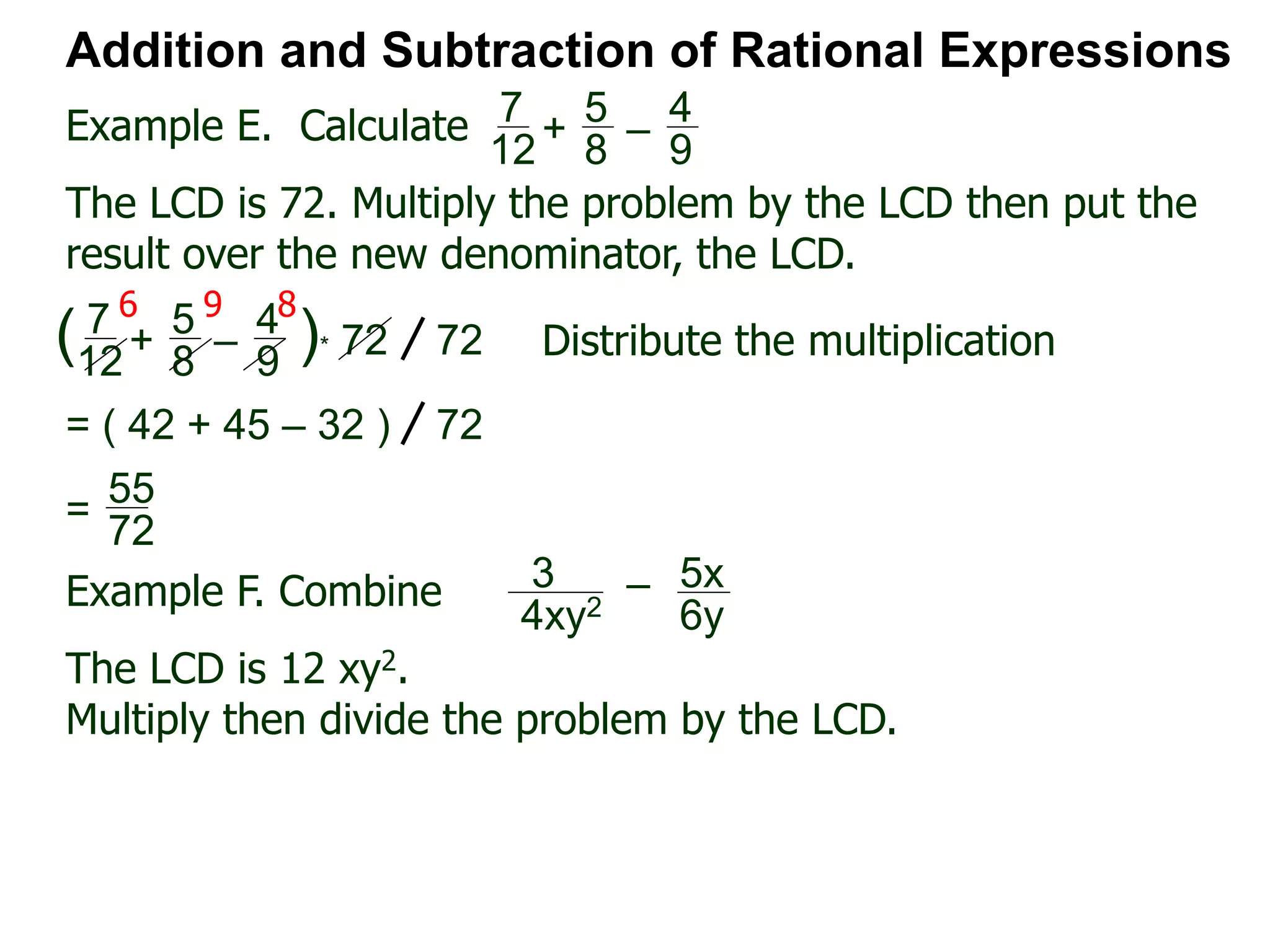 Example E. Calculate
6 9 8
Addition and Subtraction of Rational Expressions
7
12
+
5
8
–
4
9
The LCD is 72. Multiply the problem by the LCD then put the
result over the new denominator, the LCD.
7
12
+
5
8
–
4
9
( )* 72 72 Distribute the multiplication
= ( 42 + 45 – 32 ) 72
55
72
=
Example F. Combine 3
4xy2
– 5x
6y
The LCD is 12 xy2.
Multiply then divide the problem by the LCD.
 