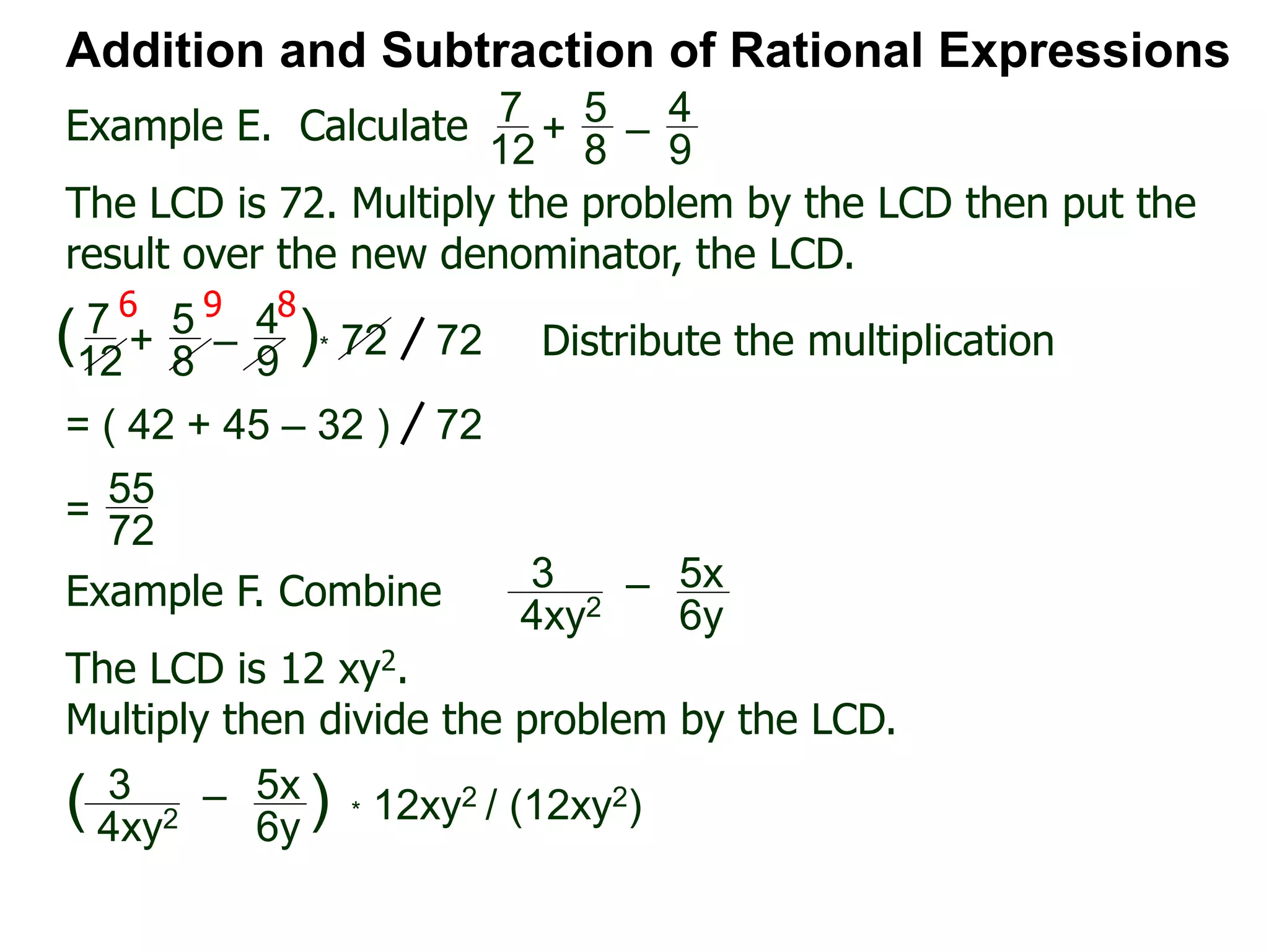 Example E. Calculate
6 9 8
Addition and Subtraction of Rational Expressions
7
12
+
5
8
–
4
9
The LCD is 72. Multiply the problem by the LCD then put the
result over the new denominator, the LCD.
7
12
+
5
8
–
4
9
( )* 72 72 Distribute the multiplication
= ( 42 + 45 – 32 ) 72
55
72
=
Example F. Combine 3
4xy2
– 5x
6y
The LCD is 12 xy2.
Multiply then divide the problem by the LCD.
3
4xy2
– 5x
6y
( ) * 12xy2 / (12xy2)
 