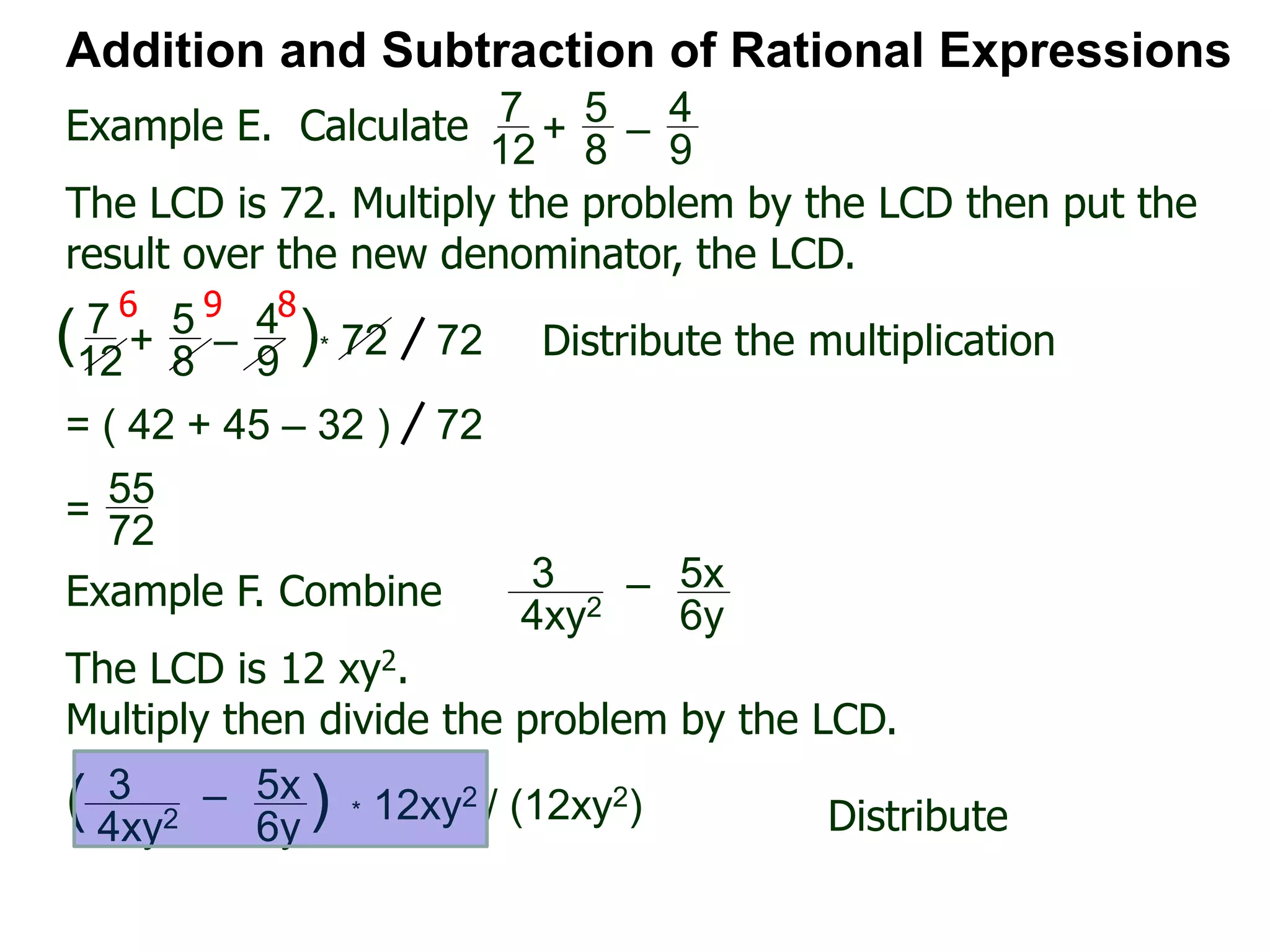 Example E. Calculate
6 9 8
Addition and Subtraction of Rational Expressions
7
12
+
5
8
–
4
9
The LCD is 72. Multiply the problem by the LCD then put the
result over the new denominator, the LCD.
7
12
+
5
8
–
4
9
( )* 72 72 Distribute the multiplication
= ( 42 + 45 – 32 ) 72
55
72
=
Example F. Combine 3
4xy2
– 5x
6y
The LCD is 12 xy2.
Multiply then divide the problem by the LCD.
3
4xy2
– 5x
6y
( ) * 12xy2 / (12xy2) Distribute
 