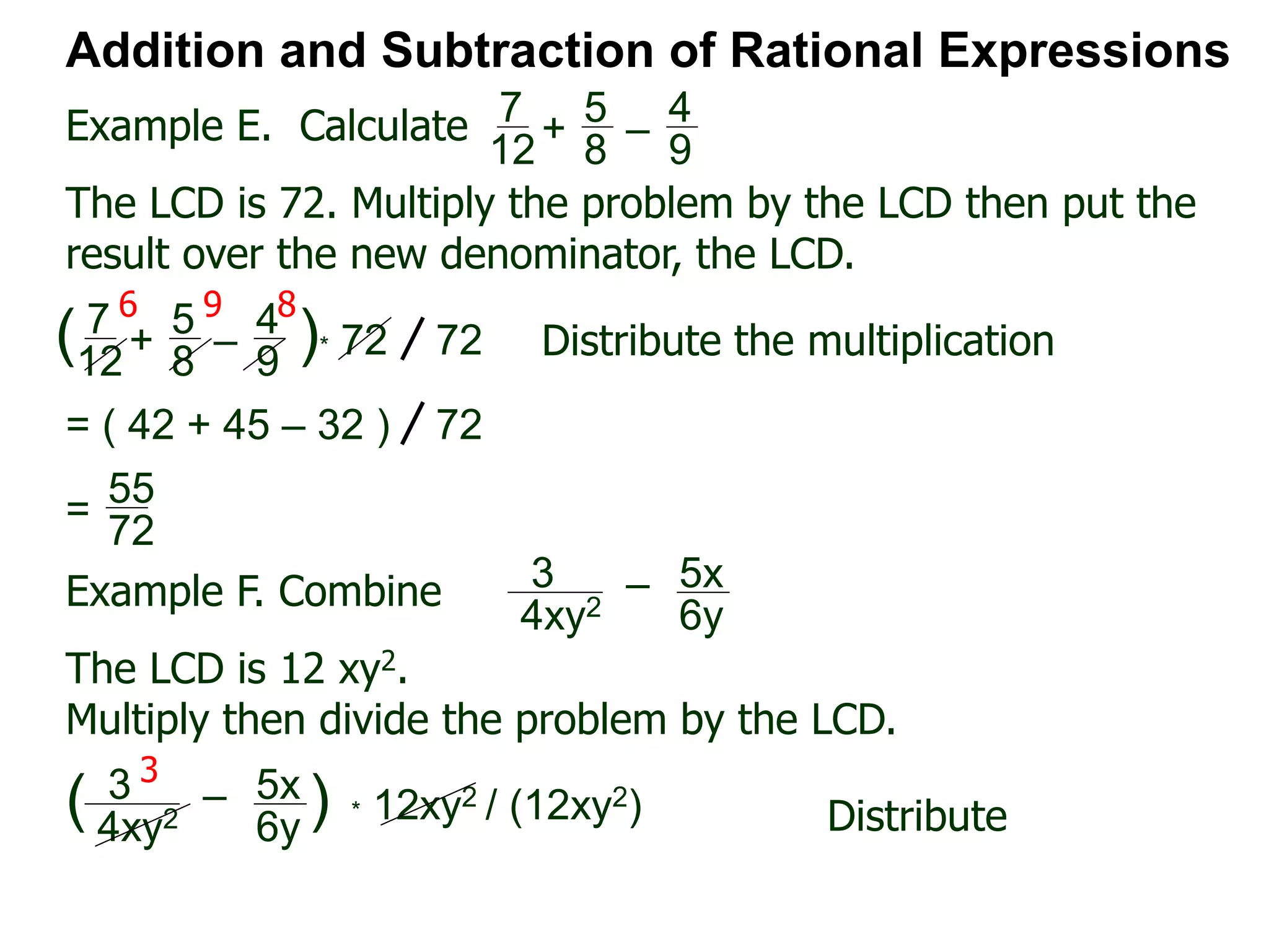 Example E. Calculate
6 9 8
Addition and Subtraction of Rational Expressions
7
12
+
5
8
–
4
9
The LCD is 72. Multiply the problem by the LCD then put the
result over the new denominator, the LCD.
7
12
+
5
8
–
4
9
( )* 72 72 Distribute the multiplication
= ( 42 + 45 – 32 ) 72
55
72
=
Example F. Combine 3
4xy2
– 5x
6y
The LCD is 12 xy2.
Multiply then divide the problem by the LCD.
3
4xy2
– 5x
6y
( ) * 12xy2 / (12xy2) Distribute
3
 