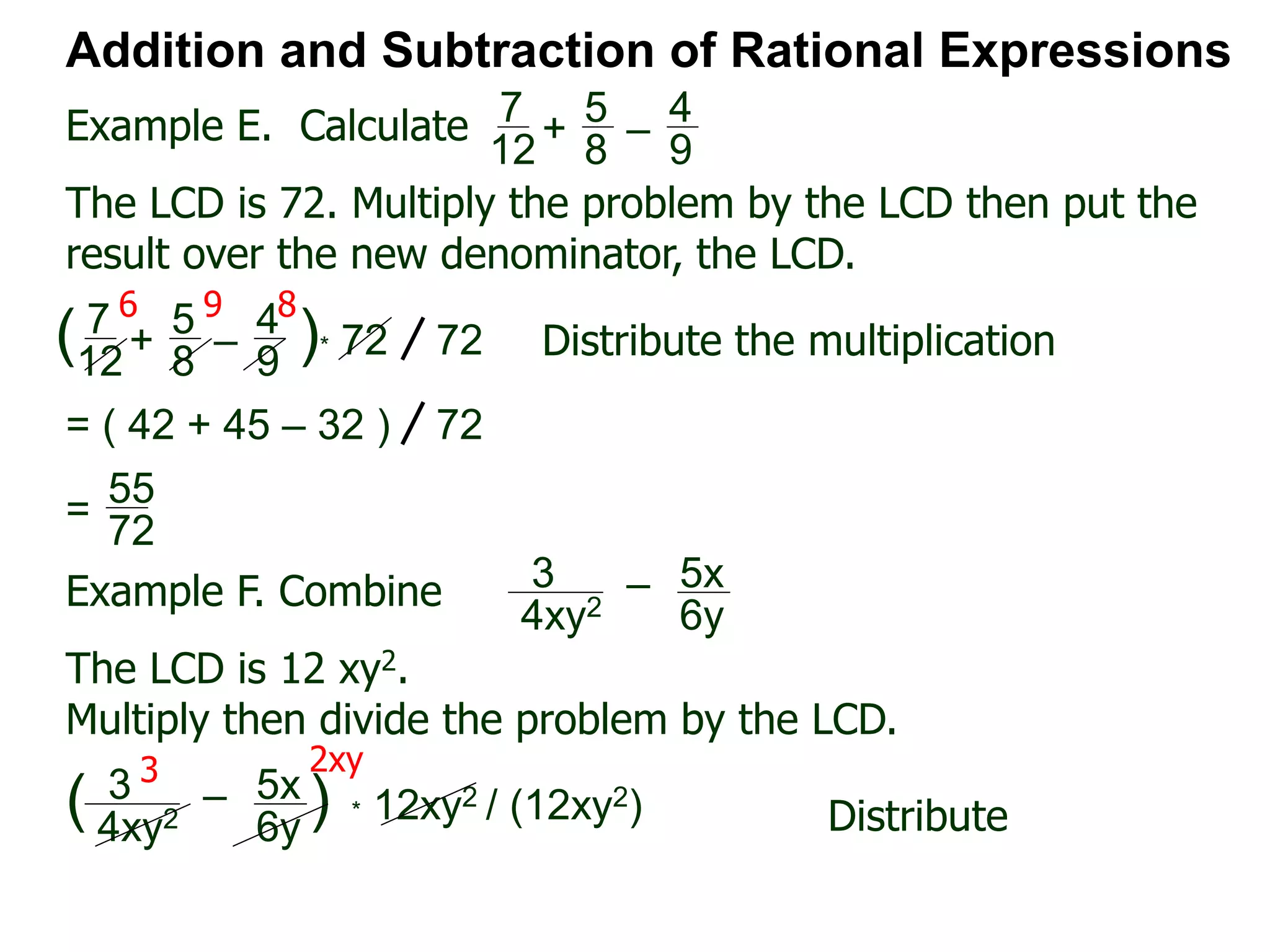 Example E. Calculate
6 9 8
Addition and Subtraction of Rational Expressions
7
12
+
5
8
–
4
9
The LCD is 72. Multiply the problem by the LCD then put the
result over the new denominator, the LCD.
7
12
+
5
8
–
4
9
( )* 72 72 Distribute the multiplication
= ( 42 + 45 – 32 ) 72
55
72
=
Example F. Combine 3
4xy2
– 5x
6y
The LCD is 12 xy2.
Multiply then divide the problem by the LCD.
3
4xy2
– 5x
6y
( ) * 12xy2 / (12xy2) Distribute
3 2xy
 