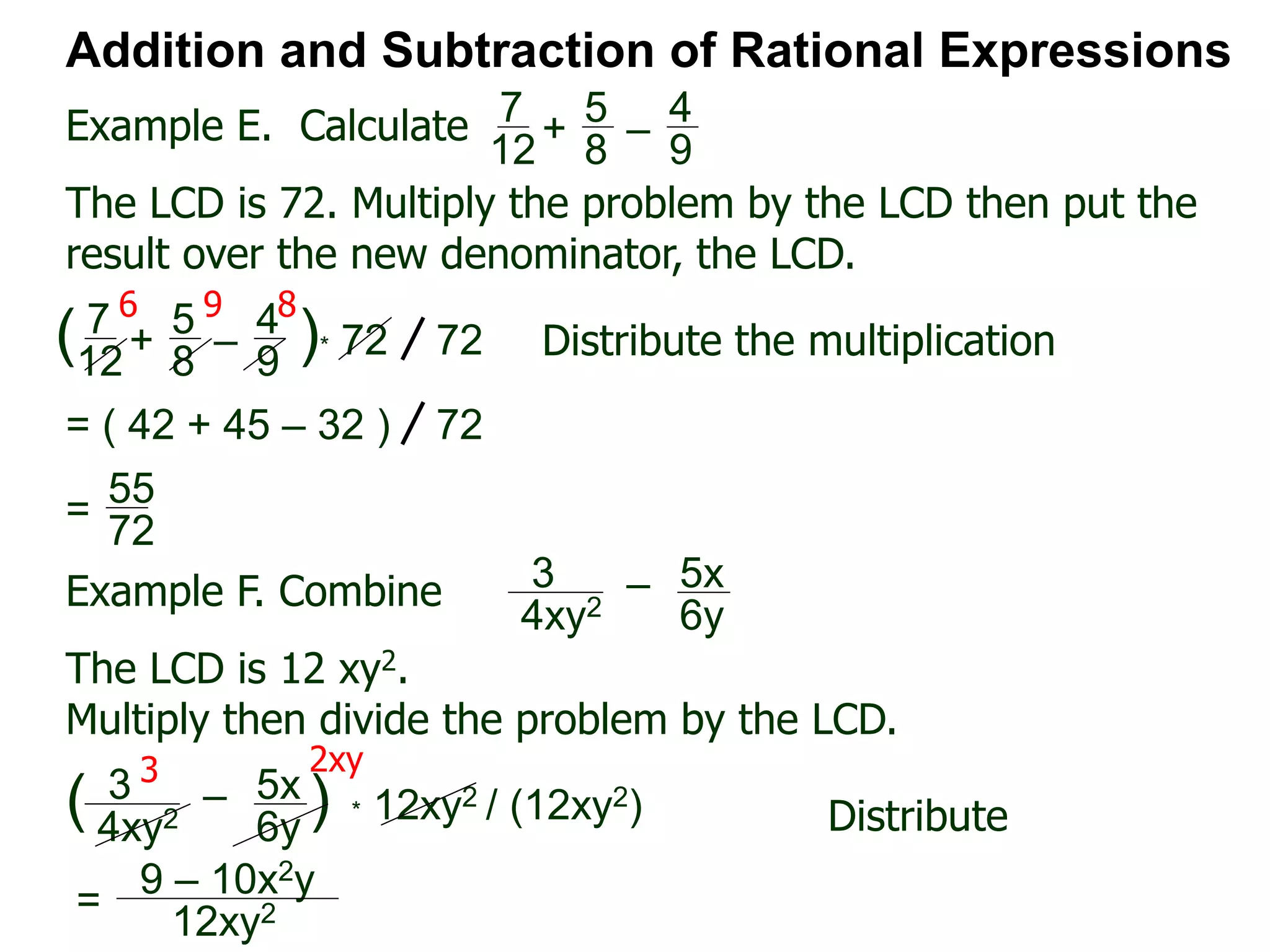 Example E. Calculate
6 9 8
Addition and Subtraction of Rational Expressions
7
12
+
5
8
–
4
9
The LCD is 72. Multiply the problem by the LCD then put the
result over the new denominator, the LCD.
7
12
+
5
8
–
4
9
( )* 72 72 Distribute the multiplication
= ( 42 + 45 – 32 ) 72
55
72
=
Example F. Combine 3
4xy2
– 5x
6y
The LCD is 12 xy2.
Multiply then divide the problem by the LCD.
3
4xy2
– 5x
6y
( ) * 12xy2 / (12xy2) Distribute
3 2xy
9 – 10x2y
12xy2=
 