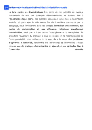 15 Lutter contre les discriminations liées à l'orientation sexuelle
    La lutte contre les discriminations fera partie de nos priorités de manière
    transversale au sein des politiques départementales, et donnera lieu à
    l’élaboration d’une charte. Par exemple, concernant celles liées à l’orientation
    sexuelle, et parce que la lutte contre les discriminations commence par la
    pédagogie, nous favoriserons, dans les collèges, l'éducation aux sexualités, aux
    modes de contraception et aux différentes infections sexuellement
    transmissibles, ainsi que la lutte contre l'homophobie et la transphobie. En
    attendant l'ouverture du mariage à tous les couples et la reconnaissance de
    l'homoparentalité, nous veillerons à ce que, dans le cadre des procédures
    d'agrément à l'adoption, l'ensemble des partenaires et intervenants sociaux
    n'exerce pas de pratiques discriminantes en général, et en particulier liées à
    l'orientation                                                          sexuelle.
 