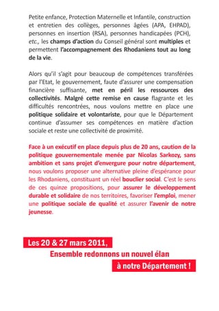 Petite enfance, Protection Maternelle et Infantile, construction
et entretien des collèges, personnes âgées (APA, EHPAD),
personnes en insertion (RSA), personnes handicapées (PCH),
etc., les champs d’action du Conseil général sont multiples et
permettent l’accompagnement des Rhodaniens tout au long
de la vie.

Alors qu’il s’agit pour beaucoup de compétences transférées
par l’Etat, le gouvernement, faute d’assurer une compensation
financière suffisante, met en péril les ressources des
collectivités. Malgré cette remise en cause flagrante et les
difficultés rencontrées, nous voulons mettre en place une
politique solidaire et volontariste, pour que le Département
continue d’assumer ses compétences en matière d’action
sociale et reste une collectivité de proximité.

Face à un exécutif en place depuis plus de 20 ans, caution de la
politique gouvernementale menée par Nicolas Sarkozy, sans
ambition et sans projet d’envergure pour notre département,
nous voulons proposer une alternative pleine d’espérance pour
les Rhodaniens, constituant un réel bouclier social. C’est le sens
de ces quinze propositions, pour assurer le développement
durable et solidaire de nos territoires, favoriser l’emploi, mener
une politique sociale de qualité et assurer l’avenir de notre
jeunesse.



Les 20 & 27 mars 2011,
      Ensemble redonnons un nouvel élan
                       à notre Département !
 