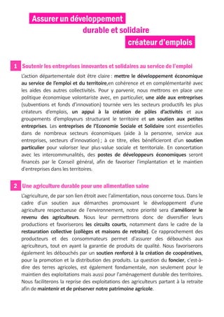 Assurer un développement
                      durable et solidaire
                                   créateur d’emplois

1 Soutenir les entreprises innovantes et solidaires au service de l’emploi
   L’action départementale doit être claire : mettre le développement économique
   au service de l’emploi et du territoire,en cohérence et en complémentarité avec
   les aides des autres collectivités. Pour y parvenir, nous mettrons en place une
   politique économique volontariste avec, en particulier, une aide aux entreprises
   (subventions et fonds d’innovation) tournée vers les secteurs productifs les plus
   créateurs d’emplois, un appui à la création de pôles d’activités et aux
   groupements d’employeurs structurant le territoire et un soutien aux petites
   entreprises. Les entreprises de l’Economie Sociale et Solidaire sont essentielles
   dans de nombreux secteurs économiques (aide à la personne, service aux
   entreprises, secteurs d’innovation) ; à ce titre, elles bénéficieront d’un soutien
   particulier pour valoriser leur plus-value sociale et territoriale. En concertation
   avec les intercommunalités, des postes de développeurs économiques seront
   financés par le Conseil général, afin de favoriser l'implantation et le maintien
   d'entreprises dans les territoires.


2 Une agriculture durable pour une alimentation saine
   L’agriculture, de par son lien étroit avec l'alimentation, nous concerne tous. Dans le
   cadre d'un soutien aux démarches promouvant le développement d'une
   agriculture respectueuse de l'environnement, notre priorité sera d'améliorer le
   revenu des agriculteurs. Nous leur permettrons donc de diversifier leurs
   productions et favoriserons les circuits courts, notamment dans le cadre de la
   restauration collective (collèges et maisons de retraite). Ce rapprochement des
   producteurs et des consommateurs permet d'assurer des débouchés aux
   agriculteurs, tout en ayant la garantie de produits de qualité. Nous favoriserons
   également les débouchés par un soutien renforcé à la création de coopératives,
   pour la promotion et la distribution des produits. La question du foncier, c'est-à-
   dire des terres agricoles, est également fondamentale, non seulement pour le
   maintien des exploitations mais aussi pour l'aménagement durable des territoires.
   Nous faciliterons la reprise des exploitations des agriculteurs partant à la retraite
   afin de maintenir et de préserver notre patrimoine agricole.
 