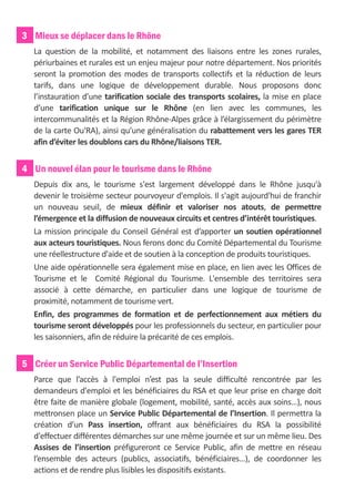 3 Mieux se déplacer dans le Rhône
  La question de la mobilité, et notamment des liaisons entre les zones rurales,
  périurbaines et rurales est un enjeu majeur pour notre département. Nos priorités
  seront la promotion des modes de transports collectifs et la réduction de leurs
  tarifs, dans une logique de développement durable. Nous proposons donc
  l’instauration d’une tarification sociale des transports scolaires, la mise en place
  d’une tarification unique sur le Rhône (en lien avec les communes, les
  intercommunalités et la Région Rhône-Alpes grâce à l’élargissement du périmètre
  de la carte Ou'RA), ainsi qu’une généralisation du rabattement vers les gares TER
  afin d’éviter les doublons cars du Rhône/liaisons TER.


4 Un nouvel élan pour le tourisme dans le Rhône
  Depuis dix ans, le tourisme s'est largement développé dans le Rhône jusqu'à
  devenir le troisième secteur pourvoyeur d'emplois. Il s'agit aujourd'hui de franchir
  un nouveau seuil, de mieux définir et valoriser nos atouts, de permettre
  l’émergence et la diffusion de nouveaux circuits et centres d’intérêt touristiques.
  La mission principale du Conseil Général est d’apporter un soutien opérationnel
  aux acteurs touristiques. Nous ferons donc du Comité Départemental du Tourisme
  une réellestructure d'aide et de soutien à la conception de produits touristiques.
  Une aide opérationnelle sera également mise en place, en lien avec les Offices de
  Tourisme et le Comité Régional du Tourisme. L'ensemble des territoires sera
  associé à cette démarche, en particulier dans une logique de tourisme de
  proximité, notamment de tourisme vert.
  Enfin, des programmes de formation et de perfectionnement aux métiers du
  tourisme seront développés pour les professionnels du secteur, en particulier pour
  les saisonniers, afin de réduire la précarité de ces emplois.


5 Créer un Service Public Départemental de l’Insertion
  Parce que l’accès à l'emploi n’est pas la seule difficulté rencontrée par les
  demandeurs d'emploi et les bénéficiaires du RSA et que leur prise en charge doit
  être faite de manière globale (logement, mobilité, santé, accès aux soins…), nous
  mettronsen place un Service Public Départemental de l’Insertion. Il permettra la
  création d’un Pass insertion, offrant aux bénéficiaires du RSA la possibilité
  d'effectuer différentes démarches sur une même journée et sur un même lieu. Des
  Assises de l’insertion préfigureront ce Service Public, afin de mettre en réseau
  l’ensemble des acteurs (publics, associatifs, bénéficiaires…), de coordonner les
  actions et de rendre plus lisibles les dispositifs existants.
 