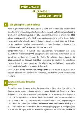 Petite enfance
                             et jeunesse :
                                  parier sur l'avenir

6 1 500 places pour la petite enfance
    Nous augmenterons l’offre d’accueil des 0-3 ans afin de faire face aux difficultés
    actuellement rencontrées par les familles. Pour l'accueil collectif, par des aides à la
    création et au démarrage des projets, nous contribuerons à la création de 1500
    places supplémentaires d'ici 2014, en prenant en compte la variété des territoires
    mais aussi les besoins des parents (horaires décalés, accueil court ou à temps
    partiel, handicap, familles monoparentales...). Nous favoriserons également la
    création de crèches d'entreprises et de micro-crèches.
    Concernant l'accueil individuel, nous soutiendrons l'implantation des Relais
    d'Assistantes Maternelles (RAM) et augmenterons les heures de formation de ces
    dernières. Mettant en réseau les RAM, la création d'une Agence de
    développement de l’accueil individuel permettra de soutenir les assistantes
    maternelles, de les accompagner vers l’emploi, de favoriser l’adéquation entre offre
    et demande et d’améliorer la qualité de l’accueil.
    Enfin, un plan d’aide aux familles monoparentales sera mis en place, ainsi qu’un
    soutien financier, sous condition de ressources, aux familles vivant une naissance
    multiple.

    Favoriser la réussite de tous les
7
    collégiens
    Compétent pour la construction, la rénovation et l’entretien des collèges, le
    Département a pour mission de garantir un cadre d'étude satisfaisant aux élèves.
    Aujourd’hui, face à l’augmentation des inégalités entre élèves dès le collège et la
    politique de suppression de postes du Gouvernement, nous souhaitons aller au-
    delà et contribuer à un projet éducatif garant de la réussite de chaque collégien.
    Cela passe tout d’abord par un renforcement des aides au soutien scolaire gratuit
    ou à faible coûtet par l’accessibilité des ressources pédagogiques numériques (aide
    aux devoirs en ligne).Nous soutiendrons également les initiatives permettant
 