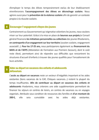 d’employer le temps des élèves temporairement exclus de leur établissement
    etrenforcerons l'accompagnement des élèves en décrochage scolaire. Nous
    agirons aussi pour la prévention de la violence scolaire afin de garantir un contexte
    propice à la réussite scolaire.


8 Encourager l'engagement citoyen des jeunes
    Contrairement au Gouvernement qui stigmatise volontiers les jeunes, nous voulons
    miser sur leur potentiel. Grâce à la mise en place de bourses aux projets,le Conseil
    général financera les initiatives personnelles ou collectives des jeunes Rhodaniens,
    en contrepartie d'un engagement sur leur territoire (soutien scolaire, engagement
    associatif...). Pour les 17-25 ans, nous participerons également au financement du
    BAFA et de l'AFPS (Attestation de Formation aux Premiers Secours), dont le coût
    reste élevé, permettant ainsi de répondre aux difficultés que rencontrent les
    structures d'accueil d'enfants à trouver des jeunes qualifiés pour l'encadrement de
    leurs activités.

    Aider au départ en vacances des enfants et adolescents
9
    défavorisés
    L’accès au départ en vacances reste un vecteur d’inégalités important et les aides
    existantes (bons vacances de la CAF, Chèques vacances…) restent la plupart du
    temps insuffisantes. Afin de contribuer au départ en vacances des enfants et
    adolescents rhodaniens, nous créerons une aide supplémentaire permettant de
    financer les séjours en centres de loisirs, en centres de vacances ou en voyages
    organisés. Attribuée sous condition de ressources des familles et d’un montant de
    200 €,    elle    sera    cumulable     avec     les   aides    déjà    existantes.
 