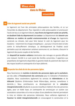 Mieux vivre
                              dans le Rhône
                                         ensemble


10 Faire du logement social une priorité
   Le logement est l’une des principales préoccupations des familles, et ce sur
   l’ensemble du département. Pour répondre à cette préoccupation et promouvoir
   l’accès de tous à un logement décent, nous ferons du logement social une priorité,
   en doublant l’aide du département à ce secteur. Le Département doit devenir une
   référence en matière de qualité environnementale et d’usage des logements
   construits ou rénovés, tant pour faire baisser le coût du logement pour les
   locataires – notamment les charges énergétiques –, que pour s’inscrire dans la lutte
   contre le réchauffement climatique. Le développement de l’habitat social
   permettra aussi de redynamiser certaines communes et, sur d’autres, d’assurer le
   logement des jeunes couples et des familles.
   Un dispositif de location solidaireà destination des ménages en grande difficulté
   sera instauré. Corrélé à un suivi social des familles concernées, il apportera aux
   propriétaires de logements disponibles la garantie totale du paiement des loyers et
   des risques locatifs en contrepartie d'un loyer plafonné.


11 Respecter les choix de vie des personnes âgées
   Nous favoriserons le maintien à domicile des personnes âgées qui le souhaitent,
   par des aides à l'investissement des communes pour la réalisation d'habitations
   adaptées. Nous soutiendrons également les services de télémédecine et de
   télésanté (Système d’Information Santé Rhône-Alpes, alarmes, surveillance à
   domicile…). Nous contribuerons au développement de la colocation
   intergénérationnelle (étudiants ou jeunes travailleurs habitant chez des personnes
   âgées, pour un faible loyer, en contrepartie de services),par un soutien aux
   associations concernées et la mise en place d’une plateforme Internet permettant
   la mise en relation des personnes intéressées. Nous veillerons également à
   favoriser la mixité intergénérationnelle en encourageant la construction et la
 