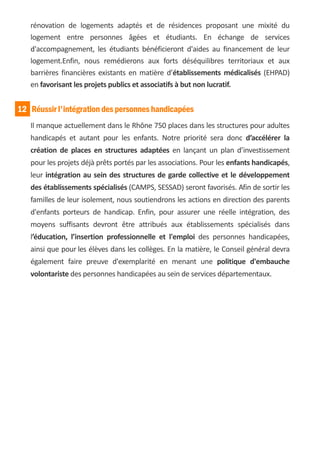 rénovation de logements adaptés et de résidences proposant une mixité du
   logement entre personnes âgées et étudiants. En échange de services
   d'accompagnement, les étudiants bénéficieront d'aides au financement de leur
   logement.Enfin, nous remédierons aux forts déséquilibres territoriaux et aux
   barrières financières existants en matière d’établissements médicalisés (EHPAD)
   en favorisant les projets publics et associatifs à but non lucratif.


12 Réussir l'intégration des personnes handicapées
   Il manque actuellement dans le Rhône 750 places dans les structures pour adultes
   handicapés et autant pour les enfants. Notre priorité sera donc d’accélérer la
   création de places en structures adaptées en lançant un plan d’investissement
   pour les projets déjà prêts portés par les associations. Pour les enfants handicapés,
   leur intégration au sein des structures de garde collective et le développement
   des établissements spécialisés (CAMPS, SESSAD) seront favorisés. Afin de sortir les
   familles de leur isolement, nous soutiendrons les actions en direction des parents
   d'enfants porteurs de handicap. Enfin, pour assurer une réelle intégration, des
   moyens suffisants devront être attribués aux établissements spécialisés dans
   l’éducation, l’insertion professionnelle et l'emploi des personnes handicapées,
   ainsi que pour les élèves dans les collèges. En la matière, le Conseil général devra
   également faire preuve d'exemplarité en menant une politique d'embauche
   volontariste des personnes handicapées au sein de services départementaux.
 
