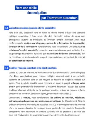 Vers une réelle
                   émancipation
                            par l'ouverture aux autres

13 Apporter un soutien pérenne à la vie associative
    Fort d'un tissu associatif riche et varié, le Rhône mérite d'avoir une véritable
    politique associative ! Pour nous, elle doit s'articuler autour de deux axes
    principaux : soutenir les bénévoles et favoriser l'emploi associatif. Ainsi, nous
    renforcerons le soutien aux bénévoles, autour de la formation, de la protection
    juridique et de la valorisation. Parallèlement, nous instaurerons une aide pour les
    créations d'emplois associatifs. Le soutien aux associations ne peut se limiter à un
    saupoudrage désordonné. Il passera par des contrats d'objectifs pluriannuels, afin
    de constituer un soutien dans le temps à ces associations, permettant de créer et
    de pérenniser les emplois.


14 Faciliter l’accès à la culture et au sport pour tous
    L’accès au sport et à la culture mérite encore d’être démocratisé. La mise en place
    d'un Pass sport/culture pour chaque collégien donnant droit à des activités
    sportives et culturelles sera un des moyens de réduire les inégalités d’accès aux
    loisirs. Pour les clubs sportifs, nous créerons un appel à projet « Ouvrez votre
    club !» pour permettre le financement d’initiatives favorisant l’accueil des publics
    traditionnellement éloignés de la pratique sportive (mères de jeunes enfants,
    personnes en insertion, personnes âgées, personnes handicapées…).
    Concernant la culture, nous soutiendrons les actions de création, médiation,
    animation dans l'ensemble des secteurs géographiques du département. Ainsi, la
    création de Scènes de musiques actuelles (SMAC), le développement des centres
    d'arts ou encore d'écoles de musique feront partie de nos priorités. Dans cette
    perspective, nous réunirons les acteurs culturels afin de procéder à un état des
    lieux et à l'élaboration de propositions concertées à l'échelle du département.
 