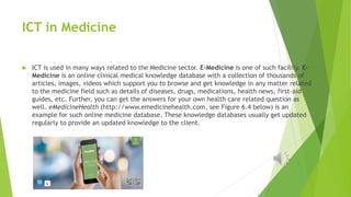 ICT in Medicine
 ICT is used in many ways related to the Medicine sector. E-Medicine is one of such facility. E-
Medicine...