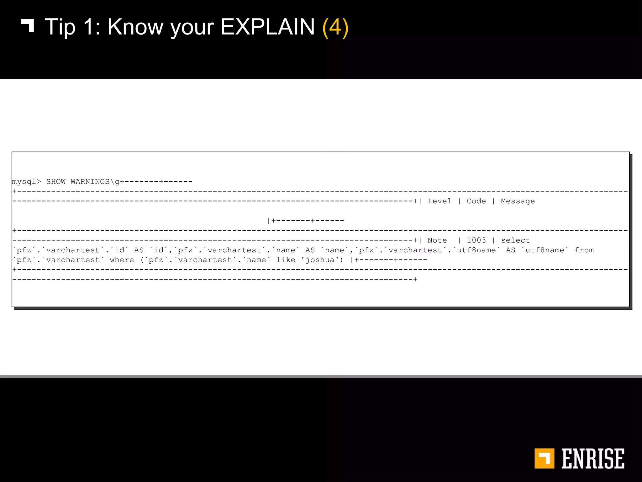Tip 1:   Know your EXPLAIN  (4) mysql> SHOW WARNINGS\g+-------+------+---------------------------------------------------------------------------------------------------------------------------------------------------------------------------------------------------------------+| Level | Code | Message  |+-------+------+---------------------------------------------------------------------------------------------------------------------------------------------------------------------------------------------------------------+| Note  | 1003 | select `pfz`.`varchartest`.`id` AS `id`,`pfz`.`varchartest`.`name` AS `name`,`pfz`.`varchartest`.`utf8name` AS `utf8name` from `pfz`.`varchartest` where (`pfz`.`varchartest`.`name` like 'joshua') |+-------+------+---------------------------------------------------------------------------------------------------------------------------------------------------------------------------------------------------------------+ 