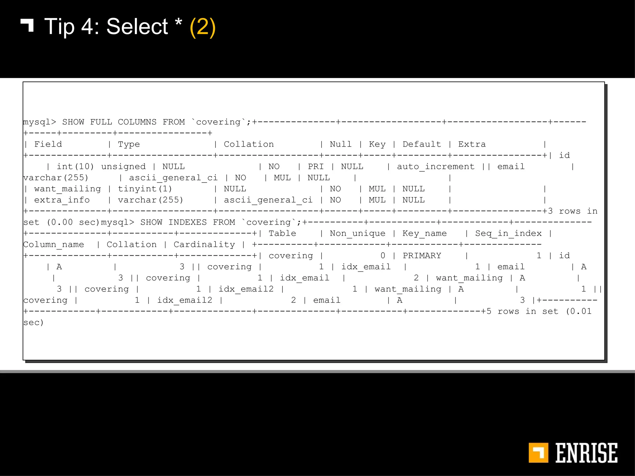 Tip 4:   Select *  (2) mysql> SHOW FULL COLUMNS FROM `covering`;+--------------+------------------+------------------+------+-----+---------+----------------+ | Field  | Type  | Collation  | Null | Key | Default | Extra  | +--------------+------------------+------------------+------+-----+---------+----------------+| id  | int(10) unsigned | NULL  | NO  | PRI | NULL  | auto_increment || email  | varchar(255)  | ascii_general_ci | NO  | MUL | NULL  |  |  | want_mailing | tinyint(1)  | NULL  | NO  | MUL | NULL  |  | | extra_info  | varchar(255)  | ascii_general_ci | NO  | MUL | NULL  |  |+--------------+------------------+------------------+------+-----+---------+----------------+3 rows in set (0.00 sec)mysql> SHOW INDEXES FROM `covering`;+----------+------------+------------+--------------+--------------+-----------+-------------+| Table  | Non_unique | Key_name  | Seq_in_index | Column_name  | Collation | Cardinality | +----------+------------+------------+--------------+--------------+-----------+-------------+| covering |  0 | PRIMARY  |  1 | id  | A  |  3 || covering |  1 | idx_email  |  1 | email  | A  |  3 || covering |  1 | idx_email  |  2 | want_mailing | A  |  3 || covering |  1 | idx_email2 |  1 | want_mailing | A  |  1 || covering |  1 | idx_email2 |  2 | email  | A  |  3 |+----------+------------+------------+--------------+--------------+-----------+-------------+5 rows in set (0.01 sec) 