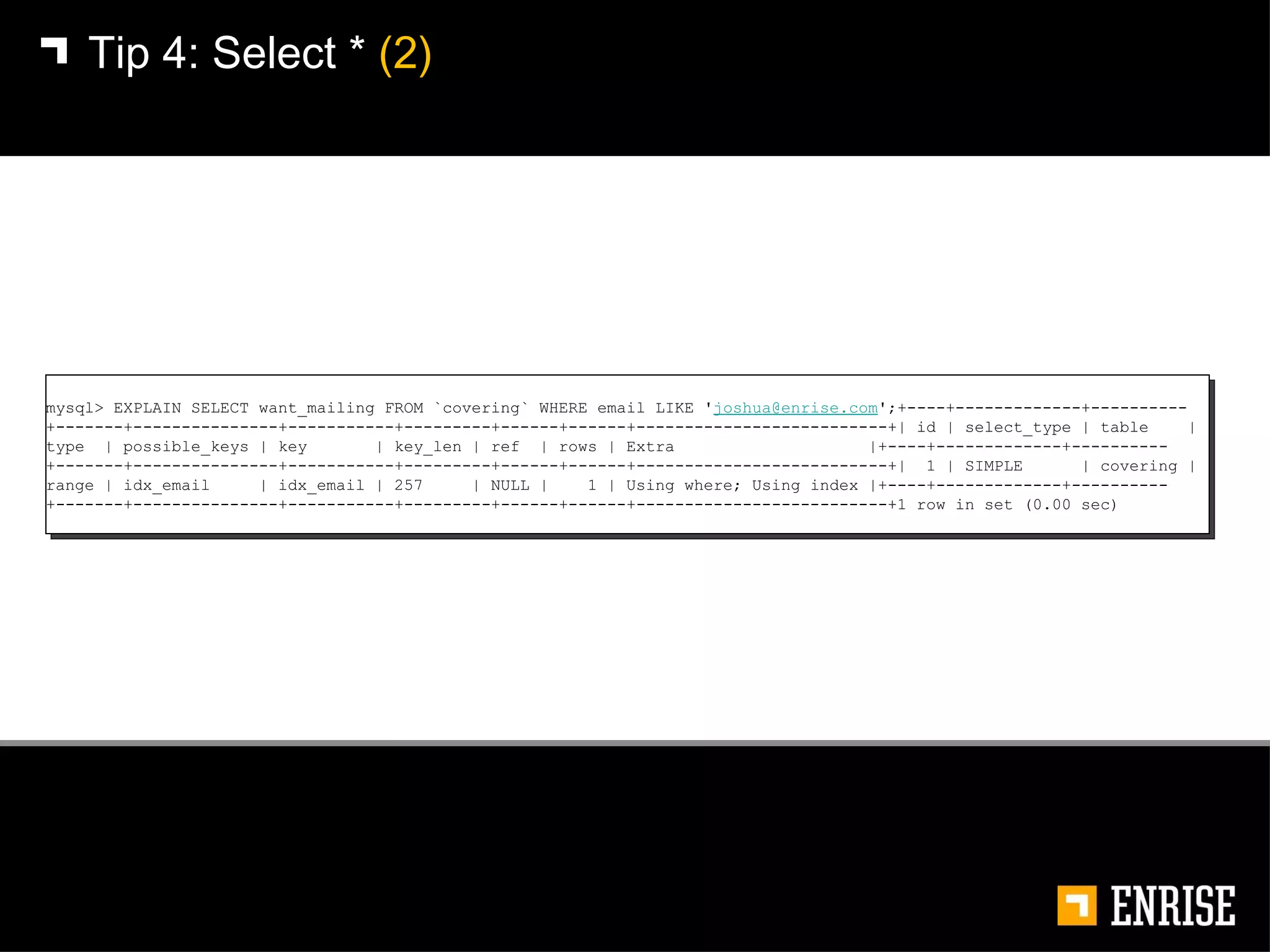 Tip 4:   Select *  (2) mysql> EXPLAIN SELECT want_mailing FROM `covering` WHERE email LIKE ' [email_address] ';+----+-------------+----------+-------+---------------+-----------+---------+------+------+--------------------------+| id | select_type | table  | type  | possible_keys | key  | key_len | ref  | rows | Extra  |+----+-------------+----------+-------+---------------+-----------+---------+------+------+--------------------------+|  1 | SIMPLE  | covering | range | idx_email  | idx_email | 257  | NULL |  1 | Using where; Using index |+----+-------------+----------+-------+---------------+-----------+---------+------+------+--------------------------+1 row in set (0.00 sec) 