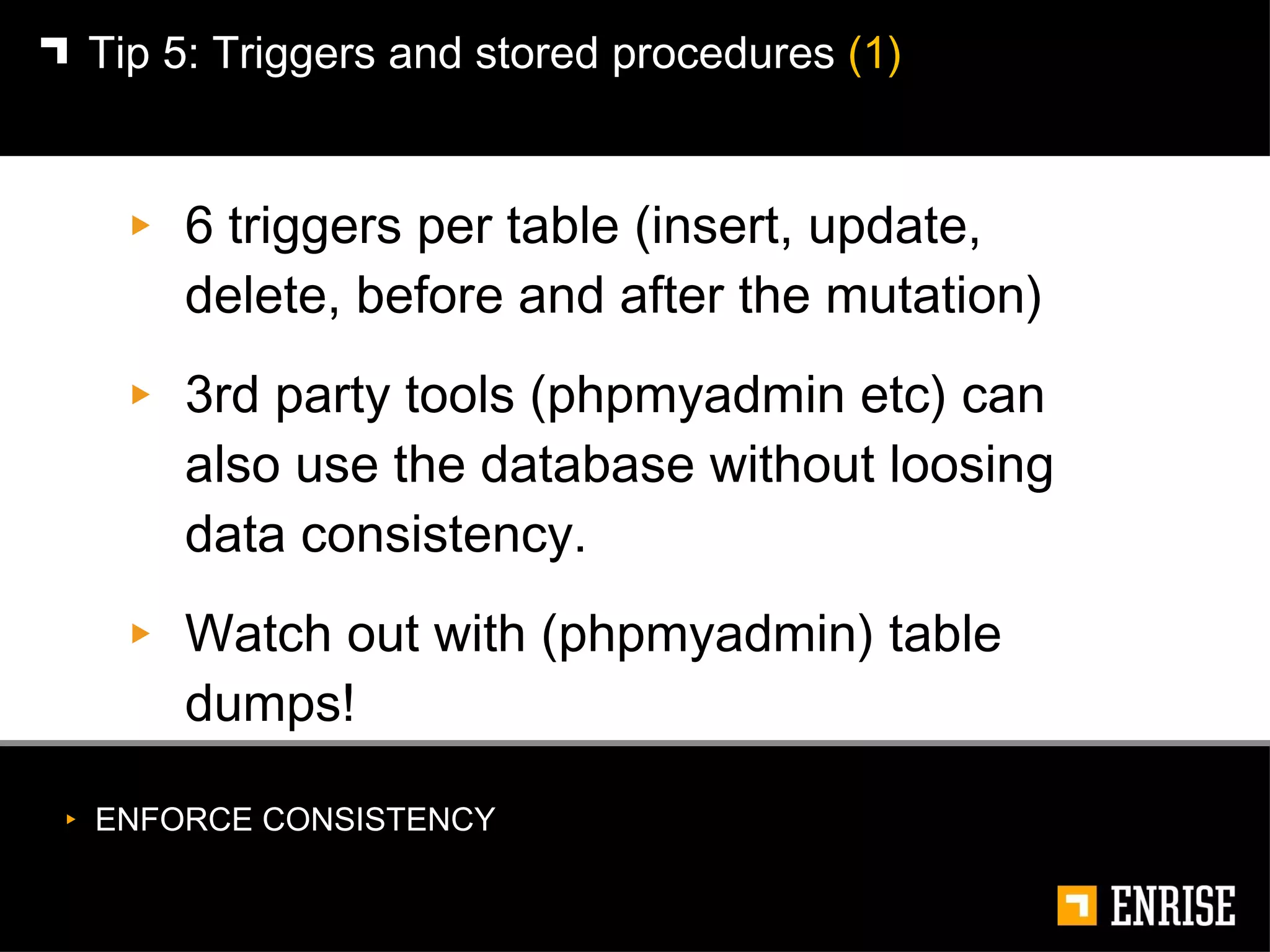 6 triggers per table (insert, update, delete, before and after the mutation) 3rd party tools (phpmyadmin etc) can also use the database without loosing data consistency. Watch out with (phpmyadmin) table dumps! Tip 5: Triggers and stored procedures  (1) ENFORCE CONSISTENCY 