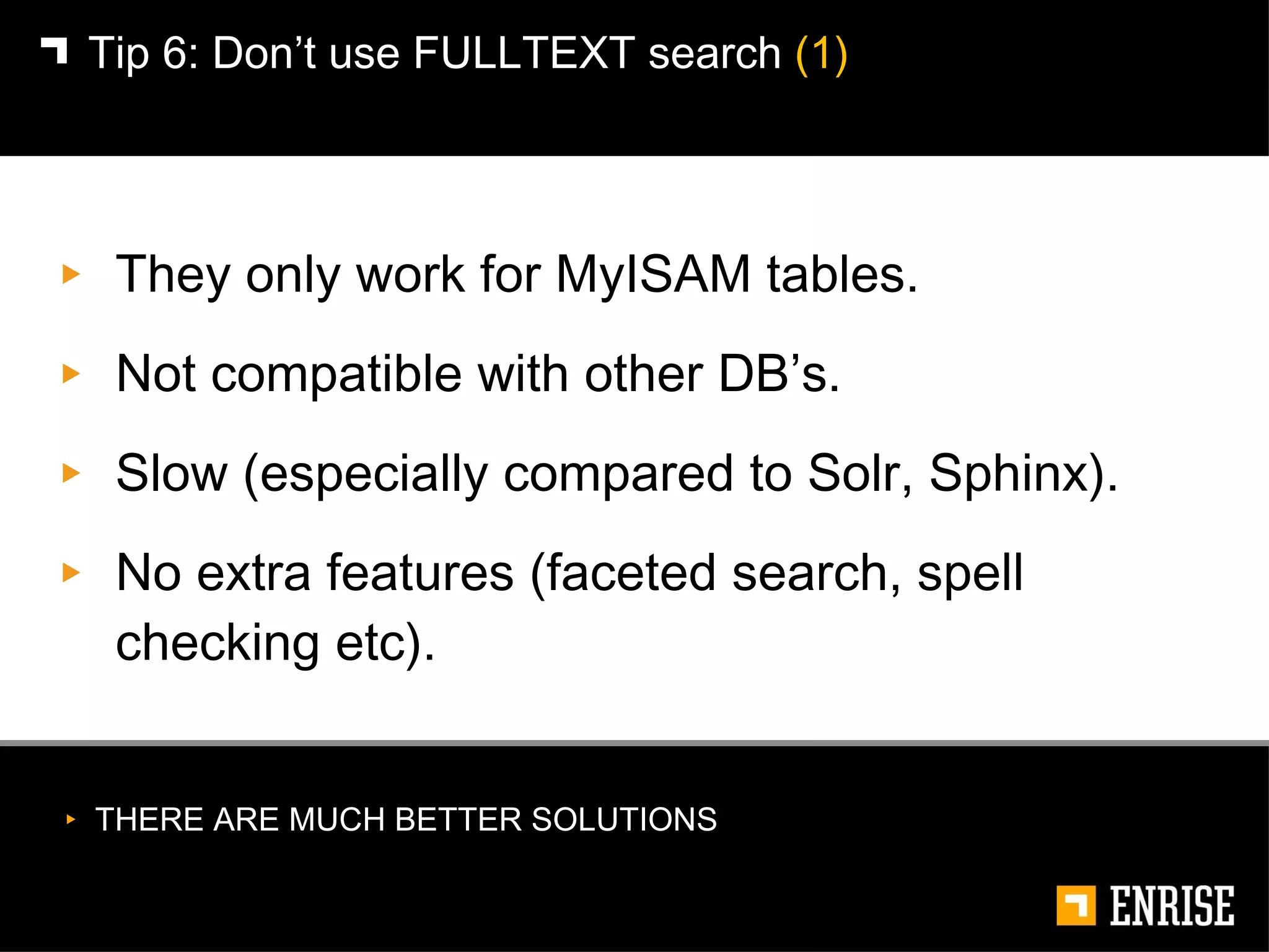 They only work for MyISAM tables. Not compatible with other DB’s. Slow (especially compared to Solr, Sphinx). No extra features (faceted search, spell checking etc). Tip 6:   Don’t use FULLTEXT search  (1) THERE ARE MUCH BETTER SOLUTIONS 