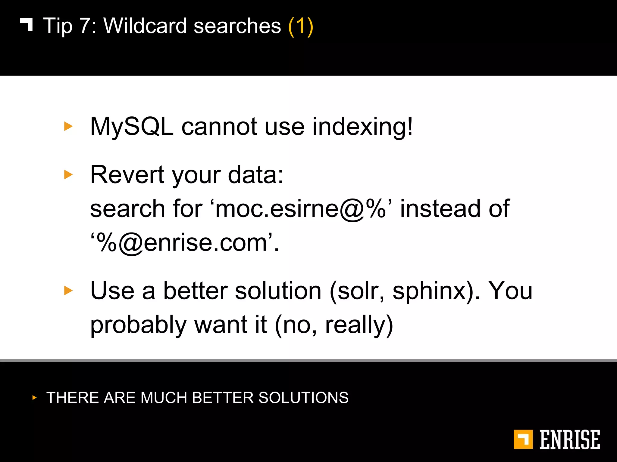 MySQL cannot use indexing! Revert your data:  search for ‘moc.esirne@%’ instead of ‘%@enrise.com’. Use a better solution (solr, sphinx). You probably want it (no, really) Tip 7:   Wildcard searches  (1) THERE ARE MUCH BETTER SOLUTIONS 