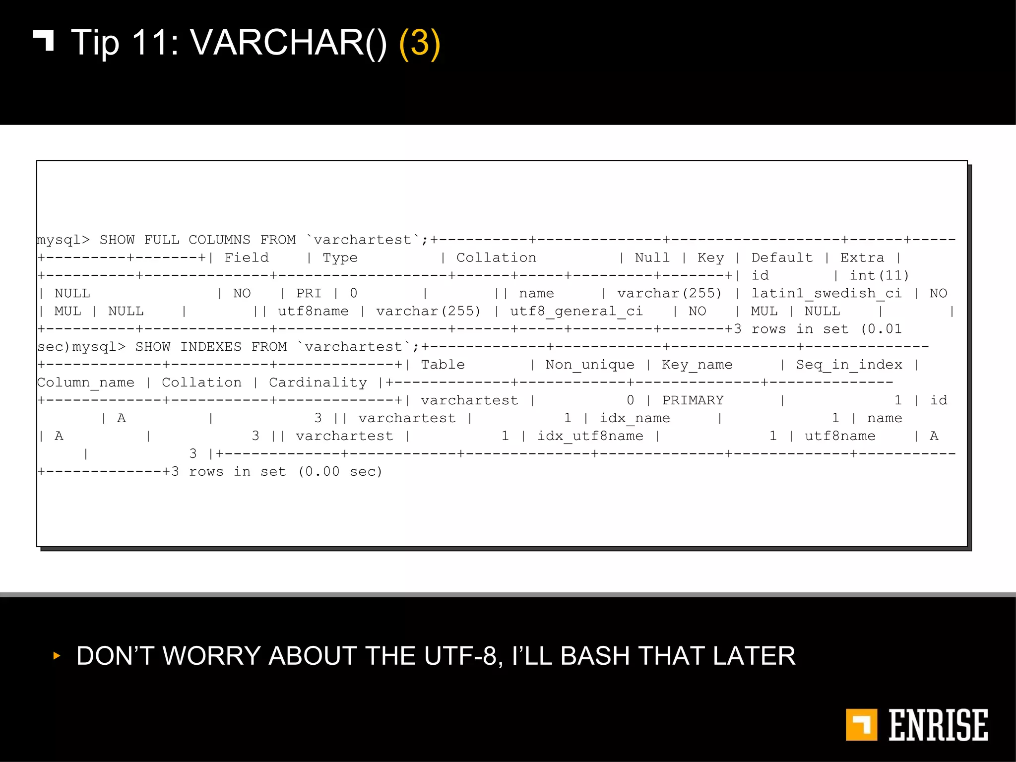 DON’T WORRY ABOUT THE UTF-8, I’LL BASH THAT LATER Tip 11:   VARCHAR()  (3) mysql> SHOW FULL COLUMNS FROM `varchartest`;+----------+--------------+-------------------+------+-----+---------+-------+| Field  | Type  | Collation  | Null | Key | Default | Extra |+----------+--------------+-------------------+------+-----+---------+-------+| id  | int(11)  | NULL  | NO  | PRI | 0  |  || name  | varchar(255) | latin1_swedish_ci | NO  | MUL | NULL  |  || utf8name | varchar(255) | utf8_general_ci  | NO  | MUL | NULL  |  |+----------+--------------+-------------------+------+-----+---------+-------+3 rows in set (0.01 sec)mysql> SHOW INDEXES FROM `varchartest`;+-------------+------------+--------------+--------------+-------------+-----------+-------------+| Table  | Non_unique | Key_name  | Seq_in_index | Column_name | Collation | Cardinality |+-------------+------------+--------------+--------------+-------------+-----------+-------------+| varchartest |  0 | PRIMARY  |  1 | id  | A  |  3 || varchartest |  1 | idx_name  |  1 | name  | A  |  3 || varchartest |  1 | idx_utf8name |  1 | utf8name  | A  |  3 |+-------------+------------+--------------+--------------+-------------+-----------+-------------+3 rows in set (0.00 sec) 
