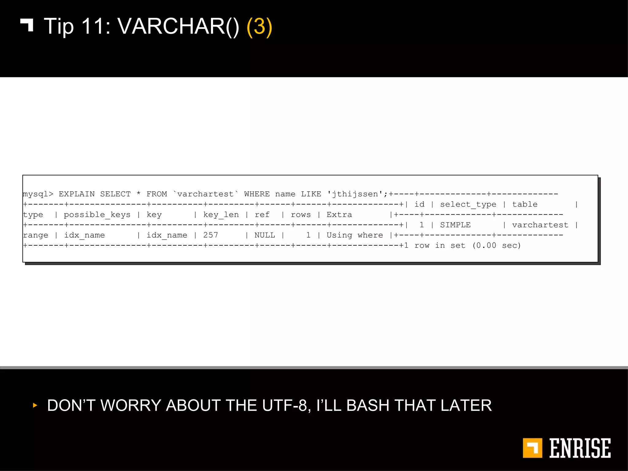 DON’T WORRY ABOUT THE UTF-8, I’LL BASH THAT LATER Tip 11:   VARCHAR()  (3) mysql> EXPLAIN SELECT * FROM `varchartest` WHERE name LIKE 'jthijssen';+----+-------------+-------------+-------+---------------+----------+---------+------+------+-------------+| id | select_type | table  | type  | possible_keys | key  | key_len | ref  | rows | Extra  |+----+-------------+-------------+-------+---------------+----------+---------+------+------+-------------+|  1 | SIMPLE  | varchartest | range | idx_name  | idx_name | 257  | NULL |  1 | Using where |+----+-------------+-------------+-------+---------------+----------+---------+------+------+-------------+1 row in set (0.00 sec) 