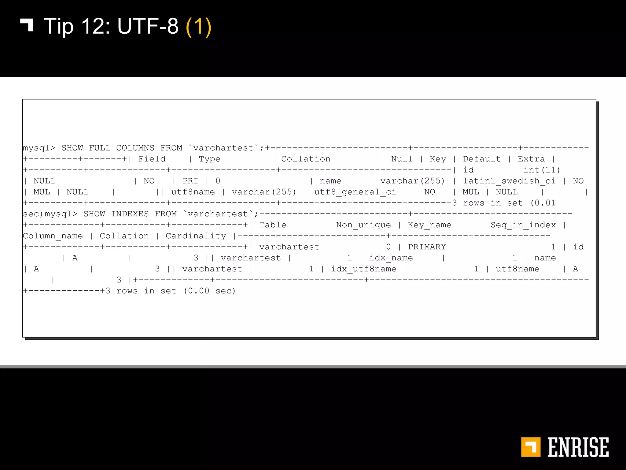 Tip 12:   UTF-8  (1) mysql> SHOW FULL COLUMNS FROM `varchartest`;+----------+--------------+-------------------+------+-----+---------+-------+| Field  | Type  | Collation  | Null | Key | Default | Extra |+----------+--------------+-------------------+------+-----+---------+-------+| id  | int(11)  | NULL  | NO  | PRI | 0  |  || name  | varchar(255) | latin1_swedish_ci | NO  | MUL | NULL  |  || utf8name | varchar(255) | utf8_general_ci  | NO  | MUL | NULL  |  |+----------+--------------+-------------------+------+-----+---------+-------+3 rows in set (0.01 sec)mysql> SHOW INDEXES FROM `varchartest`;+-------------+------------+--------------+--------------+-------------+-----------+-------------+| Table  | Non_unique | Key_name  | Seq_in_index | Column_name | Collation | Cardinality |+-------------+------------+--------------+--------------+-------------+-----------+-------------+| varchartest |  0 | PRIMARY  |  1 | id  | A  |  3 || varchartest |  1 | idx_name  |  1 | name  | A  |  3 || varchartest |  1 | idx_utf8name |  1 | utf8name  | A  |  3 |+-------------+------------+--------------+--------------+-------------+-----------+-------------+3 rows in set (0.00 sec) 