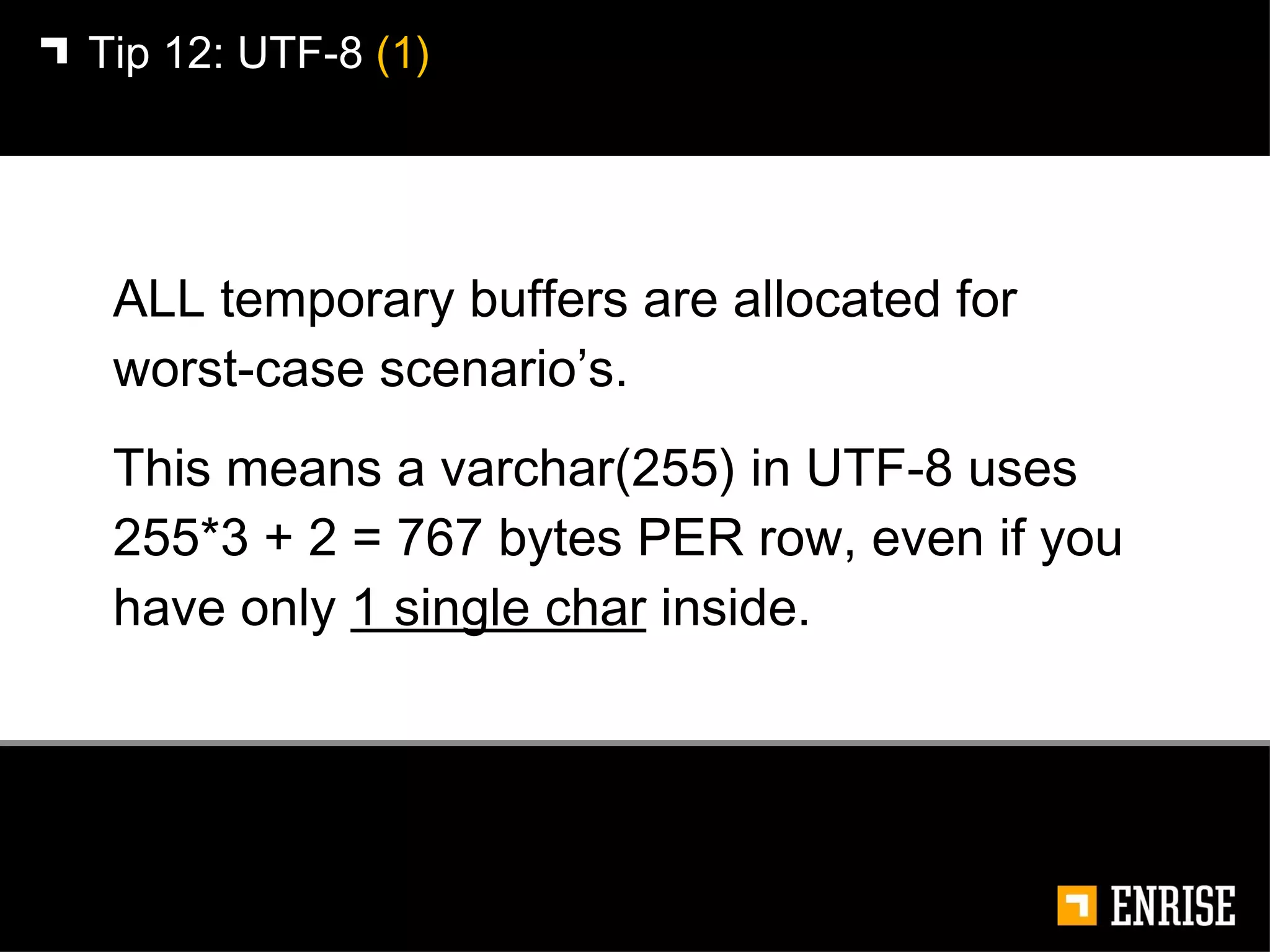 ALL temporary buffers are allocated for worst-case scenario’s.  This means a varchar(255) in UTF-8 uses 255*3 + 2 = 767 bytes PER row, even if you have only  1 single char  inside. Tip 12:   UTF-8  (1) 