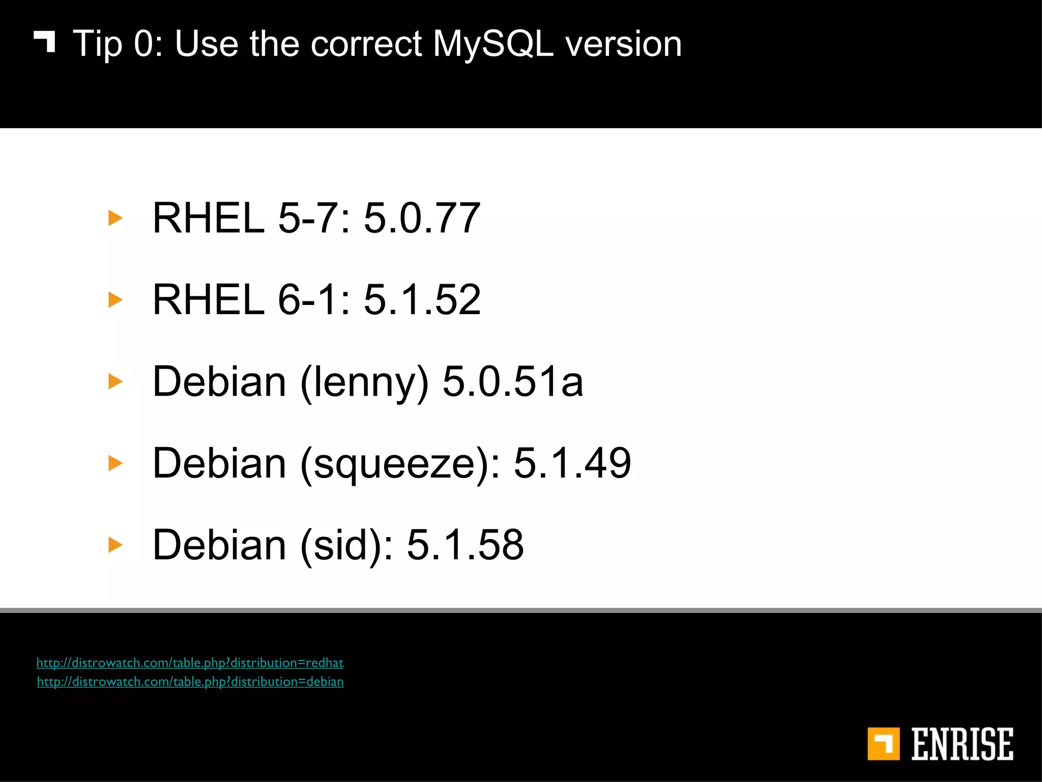 RHEL 5-7: 5.0.77 RHEL 6-1: 5.1.52  Debian (lenny) 5.0.51a Debian (squeeze): 5.1.49 Debian (sid): 5.1.58 Tip 0:   Use the correct MySQL version http://distrowatch.com/table.php?distribution=redhat http://distrowatch.com/table.php?distribution=debian 