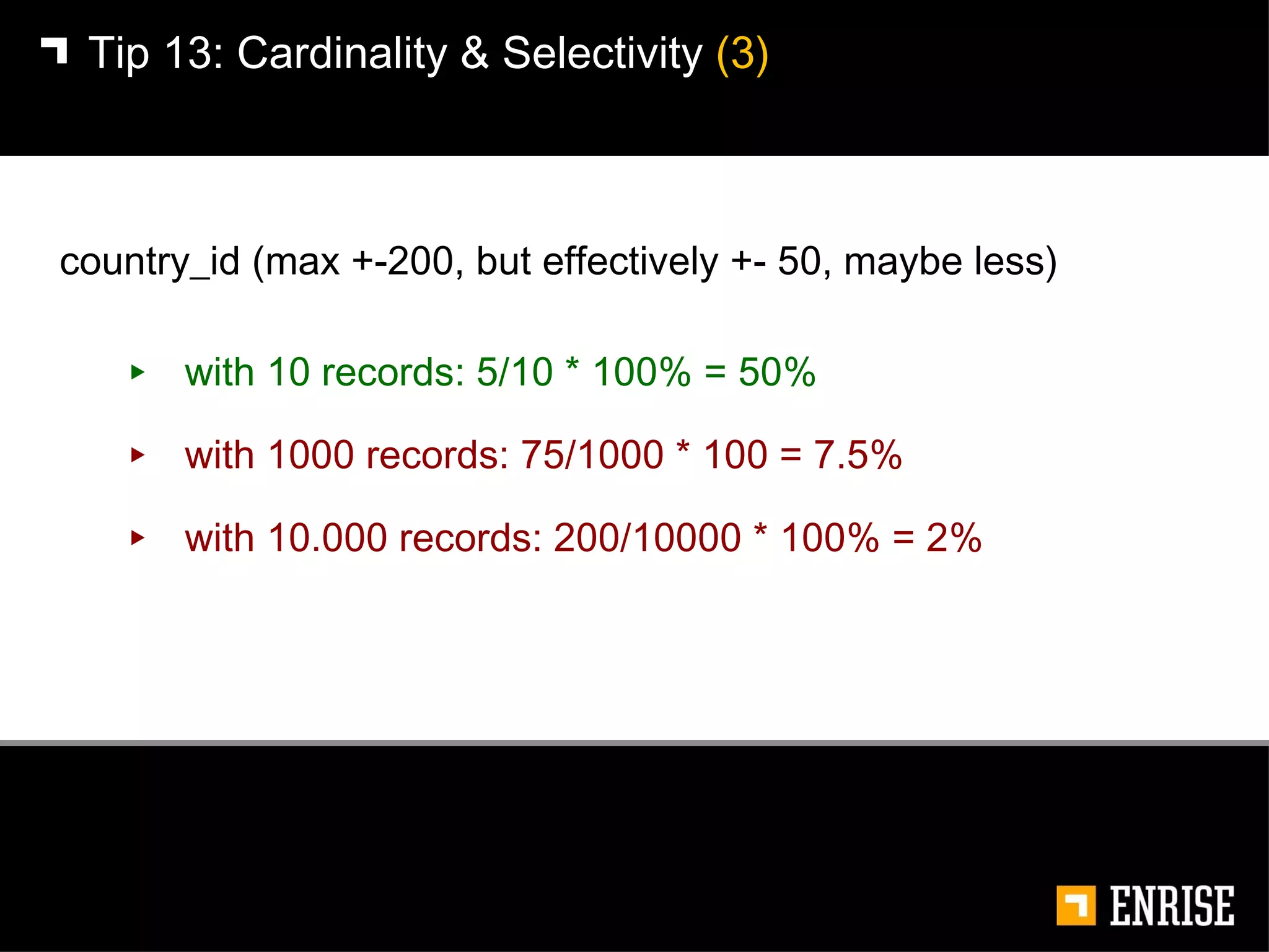 with 10 records: 5/10 * 100% = 50% with 1000 records: 75/1000 * 100 = 7.5% with 10.000 records: 200/10000 * 100% = 2% Tip 13:   Cardinality & Selectivity  (3) country_id (max +-200, but effectively +- 50, maybe less) 
