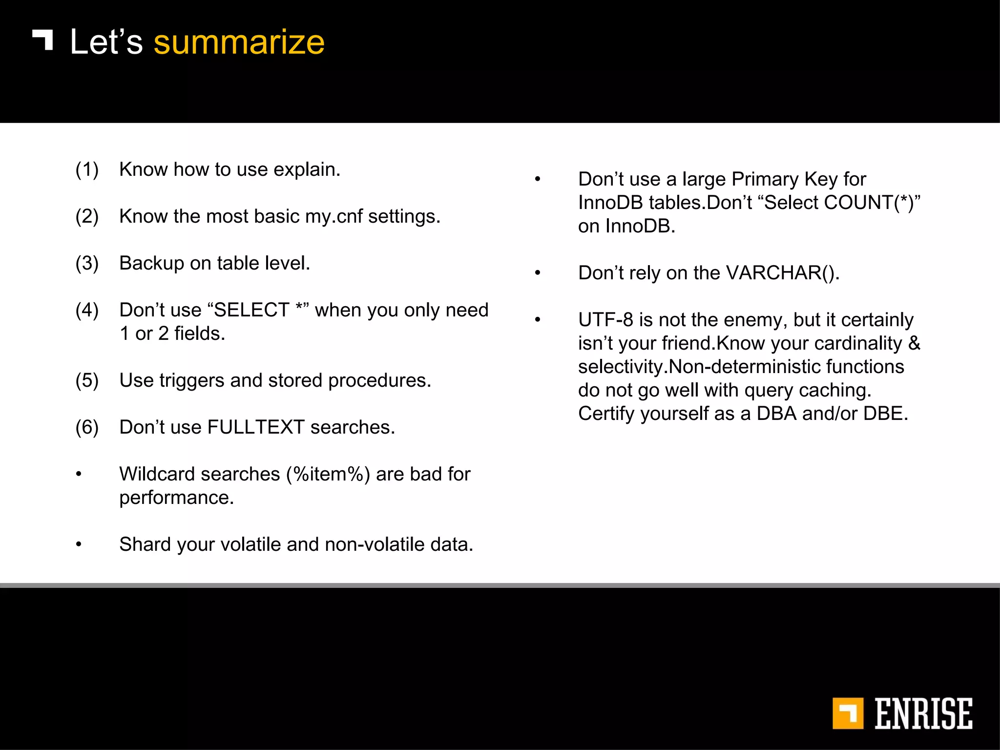 Let’s  summarize Know how to use explain. Know the most basic my.cnf settings. Backup on table level. Don’t use “SELECT *” when you only need 1 or 2 fields. Use triggers and stored procedures. Don’t use FULLTEXT searches. Wildcard searches (%item%) are bad for performance. Shard your volatile and non-volatile data. Don’t use a large Primary Key for InnoDB tables.Don’t “Select COUNT(*)” on InnoDB. Don’t rely on the VARCHAR(). UTF-8 is not the enemy, but it certainly isn’t your friend.Know your cardinality & selectivity.Non-deterministic functions do not go well with query caching.  Certify yourself as a DBA and/or DBE. 
