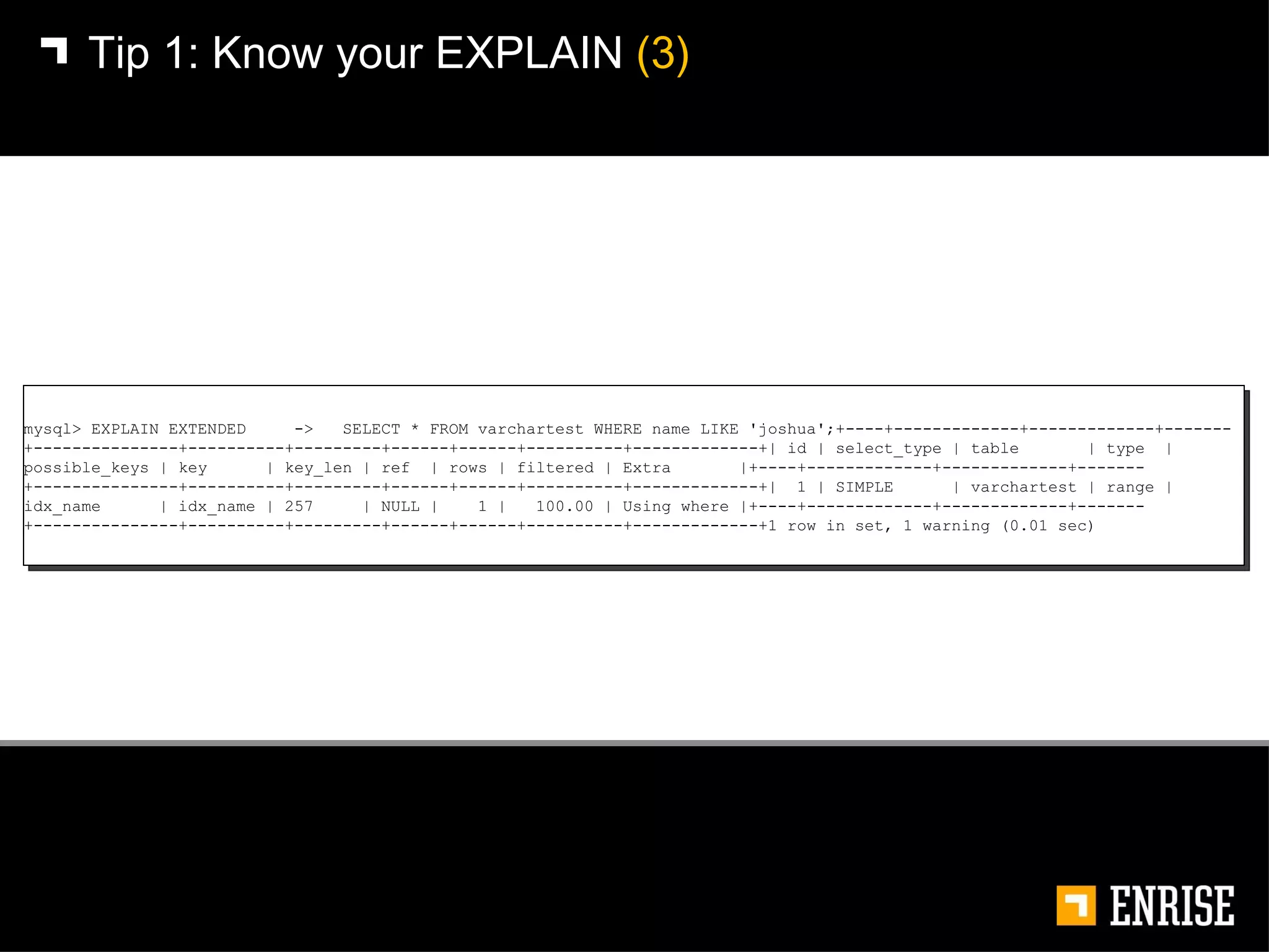 Tip 1:   Know your EXPLAIN  (3) mysql> EXPLAIN EXTENDED  ->  SELECT * FROM varchartest WHERE name LIKE 'joshua';+----+-------------+-------------+-------+---------------+----------+---------+------+------+----------+-------------+| id | select_type | table  | type  | possible_keys | key  | key_len | ref  | rows | filtered | Extra  |+----+-------------+-------------+-------+---------------+----------+---------+------+------+----------+-------------+|  1 | SIMPLE  | varchartest | range | idx_name  | idx_name | 257  | NULL |  1 |  100.00 | Using where |+----+-------------+-------------+-------+---------------+----------+---------+------+------+----------+-------------+1 row in set, 1 warning (0.01 sec) 