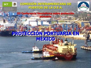 COMISIÓN INTERAMERICANA DE
PUERTOS DE LA O.E.A.
PROTECCIÓN PORTUARIA EN
MÉXICO
III Conferencia Hemisférica sobre protección
portuaria
 