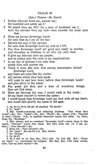 1
2
3
4
5
6
7
8
9
10
11
12
PSALM 86
(Lm.) Prayer-By David.
Incline Jehovah thine ear, answer me ;
for humbled and needy am 1.1
Oh guard thou my life,2€or a man of kindnesss am I,
save thy servant thou my God-who ‘curneth his trust unto
Shew me favour Sovereign Lord,4
for unto thee do I cry all the day:
Rejoice the soul of thy servant,
for unto thee Sovereign Lord my soul do I lift.
For thou Sovereign Lord5 art good and ready to pardon,
and abundant in kindness to all who cry unto thee.
0 give ear Jehovah unto my prayer,
and oh attend unto the voice of my supplications.
In my day of distress I cry unto thee,
surely thou wilt answer me.
There is none like unto thee among messengers divinee
and there are none like thy works.7
All nations which thou hast made
will come in and bow down before thee Sovereign Lord,*
and give glory to thy name;
For great art thou and a doer of wondrous things,
thou art God alone.
Shew me Jehovah thy way, I would walk in thy truth:
let my heart rejoicevto revere thy name:
I would +hank thee Sovereign Lord my God with all my heart,
and would fain glorify thy name to the ages.
thee.
Sovereign Lord,
1. Cp. 40:17,70:6,109:22:all ascribed, “ToDavid.”
2. u.:“soul.”
3. Heb. hasidh=receivinp and reflecting kindness. “One whom thou
lovest”-Kp., Per. ; “Godly7~~Dr.,Del. ; “Pio<s”-Br., Leeser, P.B.; “Devoted
to thee”-Carter. N.B., no psalmist elsewhere makes this claim. Cp. Intro,
Chap. III., “Kindness.”
4. Heb. adonai; and so-rendered “Sovereign Lord”-seven times in this
psalm; “Jehovah” occurs four times. But here some cod. (w. 6 ear. pr.
edns.) : “thee Jehovah”-Gn,
6. Some cod.: “thou Jehovah’-Gn.
6. Or: ‘‘gods.” But see Ps. 8:6. Heb. ’dohim.
7. Or: “doings.”
9. So it shd. be (w. Sep., Syr., Vu1.)-Gn.
8. cp. 22:27.
Cp. O.G. 402. M.T.:“Unite
my heart”: Le., concentrate its energies, But Sep., Syr., with other vowels,
have, “Let my heart rejoice”-Dr.
91
 