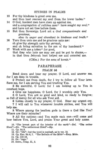 STUDIES IN PSALMS
13 For thy kindness is great over me,
and thou hast rescued my soul from the lower hades.l0
14 0 God, insolent men have risen up against me,
and a congregation of ruthless menll have sought my
and have not set thee before them.
But thou Sovereign Lord art a God compassionate and15
gracious,
slow to anger and abundant in kindness and truth.13
16 Turn thou unto me and be gracious unto me:
oh give thy strength unto thy servant,
and oh bring salvation to the son of thy handmaidel“
17 Work with me a token15for good,
that they who hate me may see and be put to shame,-
in that thou Jehovah hast helped me and consoled me.
(CMm.) For the sons of korah.lC
PARAPHRASE .
PSALM 86
Bend down and hear my prayer, 0 Lord, and answer me,
2 Protect me from death, for I try to follow all Your laws.
3 Be merciful, 0 Lord: for I am looking up to You in
4 Give me bappiness, 0 Lord, for I worship only You.
6 0 Lord, You are so good and kind, so ready to forgive;
6 Listen closely to my prayer, 0 God. Hear my urgent cry.
7 I will call to You whenever trouble strikes, and You will
8 Where among the heathen gods is there a God like You?
9 All the nations-and You made each one-will come and
for I am deep in trouble.
Save me, for I am serving You and trusting You.
constant hope.
so full of mercy for all who ask Your aid.
help me.
Where are their miracles?
bow before You, Lord, and praise Your great and holy name.
10. “The lowest part of the interior of the earth”-Del.
11. Cp. 64:3.
12. Or: “life”; but the word is nephesh, as in ver. 13.
13. Cp. Exo.34:6,7. “The Refrain of the Bible”-Emp. Bible.
14. Cp. 116:16.
16. Or: %ign,”
16. Intro., Chap. II., 3.
“The nether
Sheo1)’-Dr. “The nethermost Sheo1”-Kp.
92
 