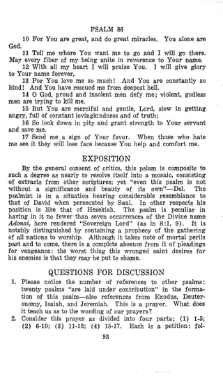 PSALM 86
10 For You are great, and do great miracles, You alone are
11 Tell me where You want me to go and I will go there.
12 With all my heart I will praise You. I will give glory
13 For You love me so much! And You are constantly so
14 0 God, proud and insolent men defy me; violent, godless
15 But You are merciful and gentle, Lord, slow in getting
16 So look down in pity and grant strength to Your servant
17 Send me.a sign of Your favor. When those who hate
God.
May every fiber of my being unite in reverence to Your name.
to Your name forever,
kind! And You have rescued me from deepest hell.
men are trying to kill me.
angry, full of constant lovingkindness and of truth;
and save me.
me see it they will lose face because You help and comfort me.
EXPOSITION
By the general consent of critics, this pslam is composite Q
such a degree as nearly to resolve itself into a mosaic, consisting
of extracts from other scriptures; yet “even this psalm is not
without a significance and beauty of its own”-Del. The
psalmist is in a situation bearing considerable resemblance to
that of David when persecuted by Saul. In other respects his
position is like that of Hezekiah. The psalm is peculiar in
having in it no fewer than seven occurrences of the Divine name
Adoaai, here rendered “Sovereign Lord’’ (as in 8:1, 9). It is
notably distinguished by containing a prophecy of the gathering
of all nations to worship. Although it takes note of mortal perils
past and to come, there i s a complete absence from it of pleadings
for vengeance: the worst thing this wronged saint desires for
his enemies is khat they may be put to shame.
3
QUESTIONS FOR DISCUSSION
1. Please notice the number of references to other psalms:
twenty psalms “are laid under contribution” in the foma-
tion of this psalm-also references from Exodus, Deuter-
onomy, Isaiah, and Jeremiah. This is a prayer, What does
it teach us as to the wording of our prayers?
2. Consider this prayer as divided into four parts; (1) 1-5;
(2) 6-10; (3) 11-13; (4) 15-17. Each is a petition: fol-
93
 